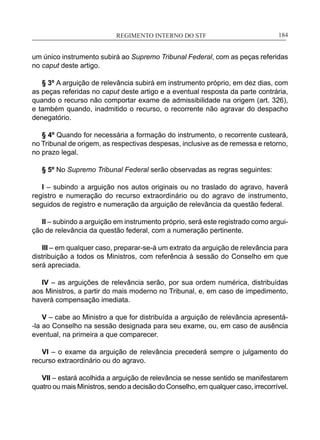 REGIMENTO INTERNO DO STF____________________________________________________________184
um único instrumento subirá ao Supremo Tribunal Federal, com as peças referidas
no caput deste artigo.
§ 3º A arguição de relevância subirá em instrumento próprio, em dez dias, com
as peças referidas no caput deste artigo e a eventual resposta da parte contrária,
quando o recurso não comportar exame de admissibilidade na origem (art. 326),
e também quando, inadmitido o recurso, o recorrente não agravar do despacho
denegatório.
§ 4º Quando for necessária a formação do instrumento, o recorrente custeará,
no Tribunal de origem, as respectivas despesas, inclusive as de remessa e retorno,
no prazo legal.
§ 5º No Supremo Tribunal Federal serão observadas as regras seguintes:
I – subindo a arguição nos autos originais ou no traslado do agravo, haverá
registro e numeração do recurso extraordinário ou do agravo de instrumento,
seguidos de registro e numeração da arguição de relevância da questão federal.
II – subindo a arguição em instrumento próprio, será este registrado como argui-
ção de relevância da questão federal, com a numeração pertinente.
III – em qualquer caso, preparar-se-á um extrato da arguição de relevância para
distribuição a todos os Ministros, com referência à sessão do Conselho em que
será apreciada.
IV – as arguições de relevância serão, por sua ordem numérica, distribuídas
aos Ministros, a partir do mais moderno no Tribunal, e, em caso de impedimento,
haverá compensação imediata.
V – cabe ao Ministro a que for distribuída a arguição de relevância apresentá-
-la ao Conselho na sessão designada para seu exame, ou, em caso de ausência
eventual, na primeira a que comparecer.
VI – o exame da arguição de relevância precederá sempre o julgamento do
recurso extraordinário ou do agravo.
VII – estará acolhida a arguição de relevância se nesse sentido se manifestarem
quatro ou mais Ministros, sendo a decisão do Conselho, em qualquer caso, irrecorrível.
 