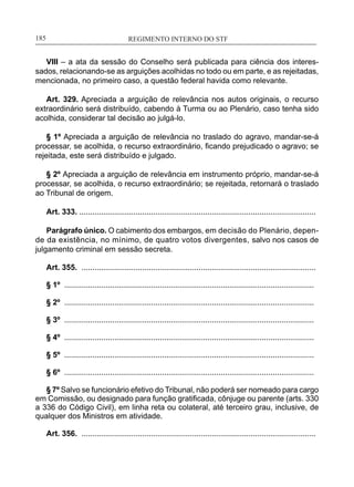 REGIMENTO INTERNO DO STF____________________________________________________________185
VIII – a ata da sessão do Conselho será publicada para ciência dos interes-
sados, relacionando-se as arguições acolhidas no todo ou em parte, e as rejeitadas,
mencionada, no primeiro caso, a questão federal havida como relevante.
Art. 329. Apreciada a arguição de relevância nos autos originais, o recurso
extraordinário será distribuído, cabendo à Turma ou ao Plenário, caso tenha sido
acolhida, considerar tal decisão ao julgá-lo.
§ 1º Apreciada a arguição de relevância no traslado do agravo, mandar-se-á
processar, se acolhida, o recurso extraordinário, ficando prejudicado o agravo; se
rejeitada, este será distribuído e julgado.
§ 2º Apreciada a arguição de relevância em instrumento próprio, mandar-se-á
processar, se acolhida, o recurso extraordinário; se rejeitada, retornará o traslado
ao Tribunal de origem.
Art. 333. .............................................................................................................
Parágrafo único. O cabimento dos embargos, em decisão do Plenário, depen­
de da existência, no mínimo, de quatro votos divergentes, salvo nos casos de
julgamento criminal em sessão secreta.
Art. 355. ............................................................................................................
§ 1º ...................................................................................................................
§ 2º ...................................................................................................................
§ 3º ...................................................................................................................
§ 4º ...................................................................................................................
§ 5º ...................................................................................................................
§ 6º ...................................................................................................................
§ 7º Salvo se funcionário efetivo do Tribunal, não poderá ser nomeado para cargo
em Comissão, ou designado para função gratificada, cônjuge ou parente (arts. 330
a 336 do Código Civil), em linha reta ou colateral, até terceiro grau, inclusive, de
qualquer dos Ministros em atividade.
Art. 356. ............................................................................................................
 