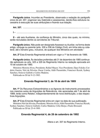 REGIMENTO INTERNO DO STF____________________________________________________________186
Parágrafo único. Incumbe ao Presidente, observada a vedação do parágrafo
único do art. 357, organizar seu Gabinete e assessorias, dando-lhes estrutura ne-
cessária à execução de suas atribuições e fixando sua lotação.
Art. 357. ............................................................................................................
I – .....................................................................................................................
II – até seis Auxiliares, da confiança do Ministro, cinco dos quais, no mínimo,
serão recrutados dentre os servidores do Tribunal;
Parágrafo único. Não pode ser designado Assessor ou Auxiliar, na forma deste
artigo, cônjuge ou parente (arts. 330 a 336 do Código Civil), em linha reta ou cola-
teral, até o terceiro grau, inclusive, de qualquer dos Ministros em atividade.”
Art. 2º Esta Emenda Regimental entrará em vigor a 1º de fevereiro de 1986.
Parágrafo único. Às decisões proferidas até 31 de dezembro de 1985 continua-
rão aplicáveis os arts. 325 a 329 do Regimento Interno na redação aprovada em
15 de outubro de 1980.
Ministros Moreira Alves, Presidente; Rafael Mayer, Vice-Presidente; Djaci Falcão; Cor-
deiro Guerra; Néri da Silveira; Oscar Corrêa; Aldir Passarinho; Francisco Rezek; Sydney
Sanches; Octavio Gallotti e Carlos Madeira.
Publicada no DJ de 9-12-1985.
Emenda Regimental 3, de 18 de abril de 1989
Art. 1º Os Recursos Extraordinários e os Agravos de Instrumento processados
nos mesmos autos de Arguições de Relevância, não apreciadas até 7 de abril de
1989, terão como Relator, independentemente de nova distribuição, o das respec-
tivas Arguições.
Art. 2º Esta Emenda Regimental entra em vigor na data de sua publicação.
Ministros Néri da Silveira, Presidente; MoreiraAlves;Aldir Passarinho; Francisco Rezek;
Sydney Sanches; Octavio Gallotti; Carlos Madeira; Célio Borja e Paulo Brossard.
Publicada no DJ de 25-4-1989.
Emenda Regimental 4, de 28 de setembro de 1992
Altera o art. 357 do Regimento Interno.
 