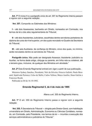 REGIMENTO INTERNO DO STF____________________________________________________________187
Art. 1º O inciso II e o parágrafo único do art. 357 do Regimento Interno passam
a vigorar com a seguinte redação:
“Art. 357. Comporão os Gabinetes dos Ministros:
I – até dois Assessores, bacharéis em Direito, nomeados em Comissão, nos
termos da lei e dos atos regulamentares do Tribunal;
II – até dois Assistentes Judiciários, escolhidos dentre servidores portadores de
diploma de curso de nível superior, um dos quais recrutado no Quadro da Secretaria
do Tribunal;
III – até seis Auxiliares, de confiança do Ministro, cinco dos quais, no mínimo,
serão recrutados dentre os servidores do Tribunal;
Parágrafo único. Não pode ser designado Assessor, Assistente Judiciário ou
Auxiliar, na forma deste artigo, cônjuge ou parente, em linha reta ou colateral, até
o terceiro grau, inclusive, de qualquer dos Ministros em atividade.”
Art. 2º Esta Emenda Regimental entrará em vigor a partir de sua publicação.
Ministros Sydney Sanches, Presidente; Néri da Silveira; Octavio Gallotti; Paulo Bros-
sard; Sepúlveda Pertence; Celso de Mello; Carlos Velloso; Marco Aurélio; Ilmar Galvão e
Francisco Rezek.
Publicada no DJ de 16-10-1992.
Emenda Regimental 5, de 4 de maio de 1995
Altera o art. 355 do Regimento Interno.
Art. 1º O art. 355 do Regimento Interno passa a vigorar com a seguinte
redação:
“Art. 355. À Secretaria do Tribunal — dirigida pelo Diretor-Geral, com habilitação
universitária em Direito, Administração, Economia ou Ciências Contábeis, nomea-
do, em Comissão, pelo Presidente, nos termos da lei — incumbe a execução dos
serviços administrativos e judiciários do Tribunal.”
 