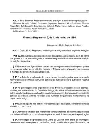 REGIMENTO INTERNO DO STF____________________________________________________________188
Art. 2º Esta Emenda Regimental entrará em vigor a partir de sua publicação.
Ministros Octavio Gallotti, Presidente; Sepúlveda Pertence, Vice-Presidente; Moreira
Alves; Néri da Silveira; Sydney Sanches; Celso de Mello; Carlos Velloso; Marco Aurélio;
Ilmar Galvão; Francisco Rezek e Maurício Corrêa.
Publicada no DJ de 8-5-1995.
Emenda Regimental 6, de 12 de junho de 1996
Altera o art. 82 do Regimento Interno.
Art. 1º O art. 82 do Regimento Interno passa a vigorar com a seguinte redação:
“Art. 82. Da publicação do expediente de cada processo constará, além do nome
das partes e o de seu advogado, o número sequencial indicativo de sua posição
na edição respectiva.
§ 1º Nos recursos, figurarão os nomes dos advogados constituídos pelas partes
no processo, salvo se constituído perante o Tribunal outro advogado que requeira
a menção de seu nome nas publicações.
§ 2º É suficiente a indicação do nome de um dos advogados, quando a parte
houver constituído mais de um, ou o constituído substabelecer a outro com reserva
de poderes.
§ 3º As publicações dos expedientes dos diversos processos serão acompa-
nhadas, em cada edição do Diário da Justiça, do índice alfabético dos nomes de
todos os advogados neles indicados e do índice numérico dos feitos cujo expediente
constar da edição, ambos referidos aos números sequenciais mencionados no
caput deste artigo.
§ 4º Quando a parte não estiver representada por advogado, constará do índice
alfabético o seu nome.
§ 5º O erro ou a omissão das referências correspondentes a determinado processo
nos índices alfabéticos ou numéricos implicará a ineficácia da respectiva publicação.
§ 6º A retificação de publicação no Diário da Justiça, com efeito de intimação,
decorrente de incorreções ou omissões, será providenciada pela Secretaria, ex
 