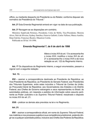 REGIMENTO INTERNO DO STF____________________________________________________________189
officio, ou mediante despacho do Presidente ou do Relator, conforme dispuser ato
normativo da Presidência do Tribunal.”
Art. 2º Esta Emenda Regimental entrará em vigor na data de sua publicação.
Art. 3º Revogam-se as disposições em contrário.
Ministros Sepúlveda Pertence, Presidente; Celso de Mello, Vice-Presidente; Moreira
Alves; Néri da Silveira; Sydney Sanches; Octavio Gallotti; Carlos Velloso; Marco Aurélio;
Ilmar Galvão; Francisco Rezek e Maurício Corrêa.
Publicada no DJ de 3-8-1996.
Emenda Regimental 7, de 6 de abril de 1998
Altera o inciso XVI do art. 13 e acrescenta-lhe
o inciso XVII; modifica o inciso XVI do art.
21 e acrescenta-lhe o inciso XVII e dá nova
redação ao art. 123 do Regimento Interno.
Art. 1º Os dispositivos do Regimento Interno, a seguir enumerados, passam a
vigorar com a seguinte redação:
“Art. 13. .............................................................................................................
XVI – assinar a correspondência destinada ao Presidente da República; ao
Vice-Presidente da República; ao Presidente do Senado Federal; aos Presidentes
dos Tribunais Superiores, entre estes incluídos o Tribunal de Contas da União;
ao Procurador-Geral da República; aos Governadores dos Estados e do Distrito
Federal; aos Chefes de Governo estrangeiro e seus representantes no Brasil; às
autoridades públicas, em resposta a pedidos de informação sobre assunto perti-
nente ao Poder Judiciário e ao Supremo Tribunal Federal, ressalvado o disposto
no inciso XVI do art. 21.
XVII – praticar os demais atos previstos na lei e no Regimento.
Art. 21. ............................................................................................................
XVI – assinar a correspondência oficial, em nome do Supremo Tribunal Federal,
nas matérias e nos processos sujeitos à sua competência jurisdicional, podendo diri-
gir-se a qualquer autoridade pública, inclusive aos Chefes dos Poderes da República;
 