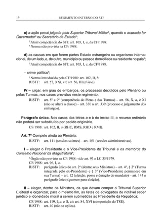 REGIMENTO INTERNO DO STF____________________________________________________________19
c) a ação penal julgada pelo Superior Tribunal Militar5
, quando o acusado for
Governador3
ou Secretário de Estado5
;
3
Atual competência do STJ: art. 105, I, a, da CF/1988.
5
Norma não prevista na CF/1988.
d) as causas em que forem partes Estado estrangeiro ou organismo interna-
cional, de um lado, e, de outro, município ou pessoa domiciliada ou residente no país3
;
3
Atual competência do STJ: art. 105, I, c, da CF/1988.
– crime político6
;
6
Norma introduzida pela CF/1988: art. 102, II, b.
RISTF:	 art. 55, XXI, c/c art. 56, III (classe).
IV – julgar, em grau de embargos, os processos decididos pelo Plenário ou
pelas Turmas, nos casos previstos neste regimento;
RISTF:	 art. 5º a 9º (competência do Pleno e das Turmas) – art. 56, X, a, e XI
(não se altera a classe) – art. 330 a art. 339 (processo e julgamento dos
embargos).
Parágrafo único. Nos casos das letras a e b do inciso III, o recurso ordinário
não poderá ser substituído por pedido originário.
CF/1988:	 art. 102, II, a (RHC, RMS, RHD e RMI).
Art. 7º Compete ainda ao Plenário:
RISTF:	 art. 141 (sessões solenes) – art. 151 (sessões administrativas).
I – eleger o Presidente e o Vice-Presidente do Tribunal e os membros do
Conselho Nacional da Magistratura4
;
4
Órgão não previsto na CF/1988: vide art. 93 e LC 35/1979.
CF/1988:	 art. 96, I, a.
RISTF:	 parágrafo único do art. 2º (dentre seus Ministros) – art. 4º, § 2º (Turma
integrada pelo ex-Presidente) e § 3º (Vice-Presidente permanece em
sua Turma) – art. 12 (eleição, posse e duração do mandato) – art. 143 e
parágrafo único (quorum para eleição).
II – eleger, dentre os Ministros, os que devam compor o Tribunal Superior
Eleitoral e organizar, para o mesmo fim, as listas de advogados de notável saber
jurídico e idoneidade moral a serem submetidas ao Presidente da República;
CF/1988:	 art. 119, I, a, e II, c/c art. 84, XVI (composição do TSE).
RISTF:	 art. 40 (não se aplica).
 