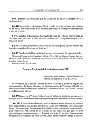 REGIMENTO INTERNO DO STF____________________________________________________________190
XVII – praticar os demais atos que lhe incumbam ou sejam facultados em lei e
no Regimento.
Art. 123. As sessões ordinárias do Plenário terão início às 14 horas e terminarão
às 18 horas, com intervalo de trinta minutos, podendo ser prorrogadas sempre que
o serviço o exigir.
§ 1º As sessões ordinárias das Turmas terão início às 14 horas e terminarão às
18 horas, com intervalo de trinta minutos, podendo ser prorrogadas sempre que o
serviço o exigir.
§ 2ºAs sessões extraordinárias terão início à hora designada e serão encerradas
quando cumprido o fim a que se destinem.”
Art. 2º Esta Emenda Regimental entrará em vigor na data de sua publicação.
Ministros Celso de Mello, Presidente; Moreira Alves; Néri da Silveira; Sydney Sanches;
Octavio Gallotti; Sepúlveda Pertence; Carlos Velloso; MarcoAurélio; Ilmar Galvão; Maurício
Corrêa e Nelson Jobim.
Publicada no DJ de 5-5-1998.
Emenda Regimental 8, de 8 de maio de 2001
Altera dispositivos do art. 355 do Regimento
Interno e acrescenta-lhe o art. 365-A.
O Presidente do Supremo Tribunal Federal faz editar a Emenda Regimental
aprovada pelos Senhores Membros da Corte nos autos do Processo 314.065, em
sessão administrativa realizada nesta data, nos termos do art. 361, inciso I, alínea
a, do Regimento Interno.
Art. 1º O caput e o § 1º do art. 355 do Regimento Interno passam a vigorar com a
redação abaixo, sendo acrescido um parágrafo segundo, renumerando-se os demais:
“Art. 355. À Secretaria do Tribunal incumbe a execução dos serviços administra-
tivos e judiciários, e será dirigida pelo Diretor-Geral, com habilitação universitária em
Direito, Administração, Economia ou Ciências Contábeis, nomeado, em Comissão,
pelo Presidente, nos termos da lei e depois de sua indicação, por este, ter sido
aprovada pela maioria absoluta do Tribunal, em votação secreta. Enquanto não
for aprovada a indicação do novo Diretor-Geral, permanecerá no cargo o anterior,
 