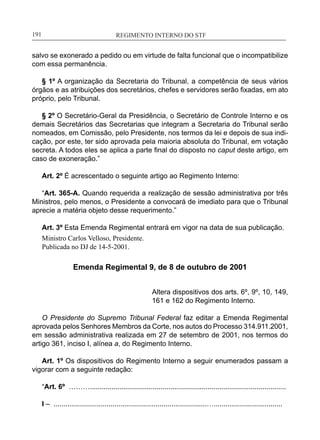 REGIMENTO INTERNO DO STF____________________________________________________________191
salvo se exonerado a pedido ou em virtude de falta funcional que o incompatibilize
com essa permanência.
§ 1º A organização da Secretaria do Tribunal, a competência de seus vários
órgãos e as atribuições dos secretários, chefes e servidores serão fixadas, em ato
próprio, pelo Tribunal.
§ 2º O Secretário-Geral da Presidência, o Secretário de Controle Interno e os
demais Secretários das Secretarias que integram a Secretaria do Tribunal serão
nomeados, em Comissão, pelo Presidente, nos termos da lei e depois de sua indi-
cação, por este, ter sido aprovada pela maioria absoluta do Tribunal, em votação
secreta. A todos eles se aplica a parte final do disposto no caput deste artigo, em
caso de exoneração.”
Art. 2º É acrescentado o seguinte artigo ao Regimento Interno:
“Art. 365-A. Quando requerida a realização de sessão administrativa por três
Ministros, pelo menos, o Presidente a convocará de imediato para que o Tribunal
aprecie a matéria objeto desse requerimento.”
Art. 3º Esta Emenda Regimental entrará em vigor na data de sua publicação.
Ministro Carlos Velloso, Presidente.
Publicada no DJ de 14-5-2001.
Emenda Regimental 9, de 8 de outubro de 2001
Altera dispositivos dos arts. 6º, 9º, 10, 149,
161 e 162 do Regimento Interno.
O Presidente do Supremo Tribunal Federal faz editar a Emenda Regimental
aprovada pelos Senhores Membros da Corte, nos autos do Processo 314.911.2001,
em sessão administrativa realizada em 27 de setembro de 2001, nos termos do
artigo 361, inciso I, alínea a, do Regimento Interno.
Art. 1º Os dispositivos do Regimento Interno a seguir enumerados passam a
vigorar com a seguinte redação:
“Art. 6º ………....................................................................................................
I – ..............................................................................…...................................
 