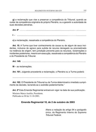 REGIMENTO INTERNO DO STF____________________________________________________________192
g) a reclamação que vise a preservar a competência do Tribunal, quando se
cuidar de competência originária do próprio Plenário, ou a garantir a autoridade de
suas decisões plenárias.
Art. 9º ………..................................................................................…................
I – ......................................................................................………….................
c) a reclamação, ressalvada a competência do Plenário.
Art. 10. A Turma que tiver conhecimento da causa ou de algum de seus inci-
dentes, inclusive de agravo para subida de recurso denegado ou procrastinado
na instância de origem, tem jurisdição preventa para os recursos, reclamações e
incidentes posteriores, mesmo em execução, ressalvada a competência do Plenário
e do Presidente do Tribunal.
Art. 149. ............................................................................................................
III – as reclamações.
Art. 161. Julgando procedente a reclamação, o Plenário ou a Turma poderá:
.............................................................................................................................
Art. 162. O Presidente do Tribunal ou da Turma determinará o imediato cumpri-
mento da decisão, lavrando-se o acórdão posteriormente.”
Art. 2º Esta Emenda Regimental entrará em vigor na data de sua publicação.
Ministro Marco Aurélio, Presidente.
Publicada no DJ de 11-10-2001.
Emenda Regimental 10, de 2 de outubro de 2003
Altera a redação do artigo 94 e parágrafo
único, do Regimento Interno do Supremo
Tribunal Federal.
 