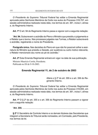 REGIMENTO INTERNO DO STF____________________________________________________________193
O Presidente do Supremo Tribunal Federal faz editar a Emenda Regimental
aprovada pelos Senhores Membros da Corte nos autos do Processo 318.707, em
sessão administrativa realizada nesta data, nos termos do art. 361, inciso I, alínea
a, do Regimento Interno.
Art. 1º O art. 94 do Regimento Interno passa a vigorar com a seguinte redação:
“Art. 94. Subscrevem o acórdão do Pleno o Ministro que presidiu o julgamento e
o Relator que o lavrou. Nos processos julgados nas Turmas, o Relator subscreverá
o acórdão, registrando o nome do Presidente.
Parágrafo único. Nas decisões do Pleno em que não for possível colher a assi-
natura do Ministro que presidiu a Sessão, por ausência ou outro motivo relevante,
o Relator mencionará seu nome ao pé do acórdão.”
Art. 2º Esta Emenda Regimental entrará em vigor na data de sua publicação.
Ministro Maurício Corrêa, Presidente.
Publicada no DJ de 9-10-2003.
Emenda Regimental 11, de 2 de outubro de 2003
Altera o § 2º do art. 355 e o art. 356 do Re-
gimento Interno.
O Presidente do Supremo Tribunal Federal faz editar a Emenda Regimental
aprovada pelos Senhores Membros da Corte nos autos do Processo 318.693, em
sessão administrativa realizada nesta data, nos termos do art. 361, inciso I, alínea
a, do Regimento Interno.
Art. 1º O § 2º do art. 355 e o art. 356 do Regimento Interno passam a vigorar
com a seguinte redação:
“Art. 355. ............................................................................................................
	
§ 2º O Secretário de Controle Interno e os demais titulares das Secretarias que
integram a Secretaria do Tribunal serão nomeados, em Comissão, pelo Presidente,
nos termos da lei.
.............................................................................................................................
 