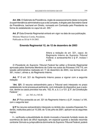 REGIMENTO INTERNO DO STF____________________________________________________________194
Art. 356. O Gabinete da Presidência, órgão de assessoramento desta no tocante
à superintendência administrativa que a ela compete, é dirigido pelo Secretário-Geral
da Presidência, bacharel em Direito, nomeado em Comissão pelo Presidente na
forma do estabelecido no caput do art. 355.”
Art. 2º Esta Emenda Regimental entrará em vigor na data de sua publicação.
Ministro Maurício Corrêa, Presidente.
Publicada no DJ de 9-10-2003.
Emenda Regimental 12, de 12 de dezembro de 2003
Altera a redação do art. 321, caput, do
Regimento Interno do Supremo Tribunal
Federal, e acrescenta-lhe o § 5º, incisos I
a VIII.
O Presidente do Supremo Tribunal Federal faz editar a Emenda Regimental
aprovada pelos Senhores Membros da Corte nos autos do Processo 318.715, em
sessão administrativa realizada em 11 de dezembro de 2003, nos termos do art.
361, inciso I, alínea a, do Regimento Interno.
Art. 1º O art. 321 do Regimento Interno passa a vigorar com a seguinte
redação:
“Art. 321. O recurso extraordinário para o Tribunal será interposto no prazo
estabelecido na lei processual pertinente, com indicação do dispositivo que o auto-
rize, dentre os casos previstos nos arts. 102, III, a, b, c, e 121, § 3º, da Constituição
Federal.”
CPC:	 art. 543-A e 543-B.
Art. 2º Fica acrescido ao art. 321 do Regimento Interno o § 5º, incisos I a VIII,
com o seguinte teor:
§ 5º Ao recurso extraordinário interposto no âmbito dos Juizados Especiais Fe-
derais, instituídos pela Lei 10.259, de 12 de julho de 2001, aplicam-se as seguintes
regras:
I – verificada a plausibilidade do direito invocado e havendo fundado receio da
ocorrência de dano de difícil reparação, em especial quando a decisão recorrida
contrariar Súmula ou jurisprudência dominante do Supremo Tribunal Federal, poderá
 