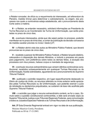 REGIMENTO INTERNO DO STF____________________________________________________________195
o Relator conceder, de ofício ou a requerimento do interessado, ad referendum do
Plenário, medida liminar para determinar o sobrestamento, na origem, dos pro-
cessos nos quais a controvérsia esteja estabelecida, até o pronunciamento desta
Corte sobre a matéria;
II – o Relator, se entender necessário, solicitará informações ao Presidente da
Turma Recursal ou ao Coordenador da Turma de Uniformização, que serão pres-
tadas no prazo de cinco dias;
III – eventuais interessados, ainda que não sejam partes no processo, poderão
manifestar-se no prazo de trinta dias, a contar da publicação da decisão concessiva
da medida cautelar prevista no inciso I deste § 5º;
IV – o Relator abrirá vista dos autos ao Ministério Público Federal, que deverá
pronunciar-se no prazo de cinco dias;
V – recebido o parecer do Ministério Público Federal, o Relator lançará relatório,
colocando-o à disposição dos demais Ministros, e incluirá o processo em pauta
para julgamento, com preferência sobre todos os demais feitos, à exceção dos
processos com réus presos, habeas corpus e mandado de segurança;
VI – eventuais recursos extraordinários que versem idêntica controvérsia cons-
titucional, recebidos subsequentemente em quaisquer Turmas Recursais ou de
Uniformização, ficarão sobrestados, aguardando-se o pronunciamento do Supremo
Tribunal Federal;
VII – publicado o acórdão respectivo, em lugar especificamente destacado no
Diário da Justiça da União, os recursos referidos no inciso anterior serão aprecia-
dos pelas Turmas Recursais ou de Uniformização, que poderão exercer o juízo
de retratação ou declará-los prejudicados, se cuidarem de tese não acolhida pelo
Supremo Tribunal Federal;
VIII – o acórdão que julgar o recurso extraordinário conterá, se for o caso, Sú-
mula sobre a questão constitucional controvertida, e dele será enviada cópia ao
Superior Tribunal de Justiça e aos Tribunais Regionais Federais, para comunicação
a todos os Juizados Especiais Federais e às Turmas Recursais e de Uniformização.
Art. 3º Esta Emenda Regimental entrará em vigor na data de sua publicação.
Ministro Maurício Corrêa, Presidente.
Publicada no DJ de 17-12-2003.
 