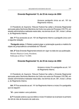 REGIMENTO INTERNO DO STF____________________________________________________________196
Emenda Regimental 13, de 25 de março de 2004
Acresce parágrafo único ao art. 161 do
Regimento Interno.
O Presidente do Supremo Tribunal Federal faz editar a Emenda Regimental
aprovada pelos Senhores Membros da Corte nos autos do Processo 319.774, em
sessão administrativa realizada nesta data, nos termos do art. 361, inciso I, alínea
a, do Regimento Interno.
Art. 1º Fica acrescido ao art. 161 do Regimento Interno o parágrafo único com
a seguinte redação:
“Parágrafo único. O Relator poderá julgar a reclamação quando a matéria for
objeto de jurisprudência consolidada do Tribunal”.
Art. 2º Esta Emenda Regimental entrará em vigor na data de sua publicação.
Ministro Maurício Corrêa, Presidente.
Publicada no DJ de 1º-4-2004.
Emenda Regimental 14, de 25 de março de 2004
Acresce o inciso VI e parágrafos ao art. 141
do Regimento Interno.
O Presidente do Supremo Tribunal Federal faz editar a Emenda Regimental
aprovada pelos Senhores Membros da Corte nos autos do Processo 319.786, em
sessão administrativa realizada nesta data, nos termos do art. 361, inciso I, alínea
a, do Regimento Interno.
Art. 1º Fica acrescido ao art. 141 do Regimento Interno o inciso VI e parágrafos
que se seguem:
“VI – para instalar o ano judiciário.
§ 1º A sessão solene a que se refere o inciso VI realizar-se-á sempre no primeiro
dia útil do mês de fevereiro de cada ano.
 