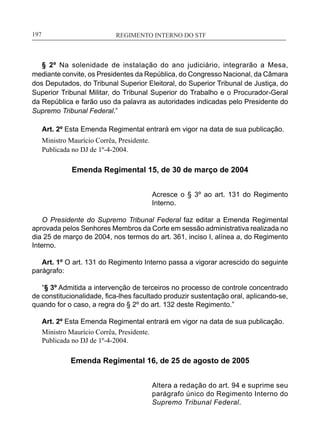 REGIMENTO INTERNO DO STF____________________________________________________________197
§ 2º Na solenidade de instalação do ano judiciário, integrarão a Mesa,
mediante convite, os Presidentes da República, do Congresso Nacional, da Câmara
dos Deputados, do Tribunal Superior Eleitoral, do Superior Tribunal de Justiça, do
Superior Tribunal Militar, do Tribunal Superior do Trabalho e o Procurador-Geral
da República e farão uso da palavra as autoridades indicadas pelo Presidente do
Supremo Tribunal Federal.”
Art. 2º Esta Emenda Regimental entrará em vigor na data de sua publicação.
Ministro Maurício Corrêa, Presidente.
Publicada no DJ de 1º-4-2004.
Emenda Regimental 15, de 30 de março de 2004
Acresce o § 3º ao art. 131 do Regimento
Interno.
O Presidente do Supremo Tribunal Federal faz editar a Emenda Regimental
aprovada pelos Senhores Membros da Corte em sessão administrativa realizada no
dia 25 de março de 2004, nos termos do art. 361, inciso I, alínea a, do Regimento
Interno.
Art. 1º O art. 131 do Regimento Interno passa a vigorar acrescido do seguinte
parágrafo:
“§ 3º Admitida a intervenção de terceiros no processo de controle concentrado
de constitucionalidade, fica-lhes facultado produzir sustentação oral, aplicando-se,
quando for o caso, a regra do § 2º do art. 132 deste Regimento.”
Art. 2º Esta Emenda Regimental entrará em vigor na data de sua publicação.
Ministro Maurício Corrêa, Presidente.
Publicada no DJ de 1º-4-2004.
Emenda Regimental 16, de 25 de agosto de 2005
Altera a redação do art. 94 e suprime seu
parágrafo único do Regimento Interno do
Supremo Tribunal Federal.
 