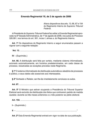 REGIMENTO INTERNO DO STF____________________________________________________________199
Emenda Regimental 18, de 2 de agosto de 2006
Altera dispositivos dos arts. 13, 66, 67 e 154
do Regimento Interno do Supremo Tribunal
Federal.
A Presidente do Supremo Tribunal Federal faz editar a Emenda Regimental apro-
vada na 6ª Sessão Administrativa, de 1º de agosto de 2006, nos autos do Processo
326.061, nos termos do art. 361, inciso I, alínea a, do Regimento Interno.
Art. 1º Os dispositivos do Regimento Interno a seguir enumerados passam a
vigorar com a seguinte redação:
“Art. 13. ............................................................................................................
IV – (Suprimido.)
Art. 66. A distribuição será feita por sorteio, mediante sistema informatizado,
acionado automaticamente, em horários predeterminados, em cada classe de
processo, ressalvadas as exceções previstas neste Regimento.
§ 1º O sistema informatizado de distribuição automática e aleatória de processos
é público, e seus dados são acessíveis aos interessados.
§ 2º Sorteado o Relator, ser-lhe-ão imediatamente conclusos os autos.
Art. 67. ............................................................................................................
Art. 5º O Ministro que estiver ocupando a Presidência do Tribunal Superior
Eleitoral será excluído da distribuição dos feitos que contiverem pedido de medida
cautelar, durante os três meses anteriores e o mês posterior ao pleito eleitoral.
Art. 154. ............................................................................................................
I – (Suprimido.)
II – ............................................................................................................”
Art. 2º Esta Emenda Regimental entrará em vigor na data de sua publicação.
 