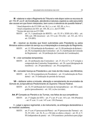 REGIMENTO INTERNO DO STF____________________________________________________________20
III – elaborar e votar o Regimento do Tribunal e nele dispor sobre os recursos do
art. 119, III2
, a e d3
, da Constituição, atendendo à natureza, espécie ou valor pecuniário
das causas em que forem interpostos, bem como à relevância da questão federal 5
;
2
Atual dispositivo da CF/1988: art. 96, I, a, e art. 102, III, a, b e c.
3
Atual competência do STJ: art. 105, III, a e c, da CF/1988.
5
Norma não prevista na CF/1988.
RISTF:	 art. 31, I (atualização do RISTF) – art. 55, IV e XXII (AI e RE) – art.
304 a art. 306 (recursos) – art. 313 a art. 316 (AI) – art. 321, art. 323 e
art. 324 (RE).
IV – resolver as dúvidas que forem submetidas pelo Presidente ou pelos
Ministros sobre a ordem do serviço ou a interpretação e a execução do Regimento;
RISTF:	 art. 13,VII (atribuição do Presidente) – art. 21, III (atribuição do Relator) –
art. 30, I (competência das Comissões) – art. 31, I (atribuição da Comissão
de Regimento) – art. 34 (atribuição da Comissão de Coordenação).
V – criar comissões temporárias;
RISTF:	 art. 26 (atribuições das Comissões) – art. 27, II e § 2º e § 4º (criação e
composição das Comissões Temporárias) – art. 28, caput (designação de
membros) – art. 29 (presidência) – art. 30 (competência).
VI – conceder licença ao Presidente e, por mais de três meses, aos Ministros;
RISTF:	 art. 13, XI (competência do Presidente) – art. 14 (substituição do Presi-
dente) – art. 35 (indicação do período de licença).
VII – deliberar sobre a inclusão, alteração e cancelamento de enunciados da
Súmula da Jurisprudência Predominante do Supremo Tribunal Federal.
RISTF:	 art. 32, IV (atribuição da Comissão de Jurisprudência) – art. 102 e pará-
grafos (procedimento) – art. 103, in fine (revisão).
Art. 8º Compete ao Plenário e às Turmas, nos feitos de sua competência:
RISTF:	 art. 3º (órgãos do STF) – art. 5º a art. 8º e art. 143 a art. 146 (Plenário)
– art. 8º a art. 11 e art. 147 a art. 150 (Turmas).
I – julgar o agravo regimental, o de instrumento, os embargos declaratórios e
as medidas cautelares;
RISTF:	 art. 5º e art. 6º (processos do Pleno) – art. 9º (processos das Turmas) – art.
55, IV (AI) – art. 56, X, a, e XI (não se altera a classe) – art. 83, § 1º,
III (independem de pauta) – art. 130 (cautelares: preferência para julga-
 