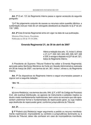 REGIMENTO INTERNO DO STF____________________________________________________________201
Art. 1º O art. 131 do Regimento Interno passa a vigorar acrescido do seguinte
parágrafo:
“§ 4º No julgamento conjunto de causas ou recursos sobre questão idêntica, a
sustentação oral por mais de um advogado obedecerá ao disposto no § 2º do art.
132.” (NR)
Art. 2º Esta Emenda Regimental entra em vigor na data de sua publicação.
Ministra Ellen Gracie, Presidente.
Publicada no DJ de 19-10-2006.
Emenda Regimental 21, de 30 de abril de 2007
Altera a redação dos arts. 13, inciso V, alínea
c; 21, § 1º; 322; 323; 324; 325; 326; 327; 328
e 329, e revoga o disposto no § 5º do art. 321,
todos do Regimento Interno.
A Presidente do Supremo Tribunal Federal faz editar a Emenda Regimental,
aprovada pelos Senhores Membros da Corte em Sessão Administrativa realizada
em 26 de março de 2007, nos termos do art. 361, inciso I, alínea a, do Regimento
Interno.
Art. 1º Os dispositivos do Regimento Interno a seguir enumerados passam a
vigorar com a seguinte redação:
“Art. 13. ..............................................................................................................
V – ......................................................................................................................
c) como Relator(a), nos termos dos arts. 544, § 3º, e 557 do Código de Processo
Civil, até eventual distribuição, os agravos de instrumento e petições ineptos ou
doutro modo manifestamente inadmissíveis, bem como os recursos que não apre-
sentem preliminar formal e fundamentada de repercussão geral, ou cuja matéria
seja destituída de repercussão geral, conforme jurisprudência do Tribunal.
Art. 21. ...............................................................................................................
§ 1º Poderá o(a) Relator(a) negar seguimento a pedido ou recurso manifesta-
mente inadmissível, improcedente ou contrário à jurisprudência dominante ou à
Súmula do Tribunal, deles não conhecer em caso de incompetência manifesta,
 