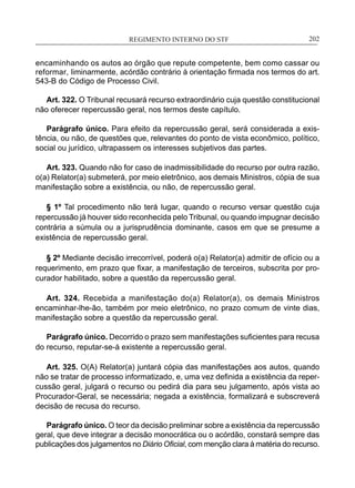 REGIMENTO INTERNO DO STF____________________________________________________________202
encaminhando os autos ao órgão que repute competente, bem como cassar ou
reformar, liminarmente, acórdão contrário à orientação firmada nos termos do art.
543-B do Código de Processo Civil.
Art. 322. O Tribunal recusará recurso extraordinário cuja questão constitucional
não oferecer repercussão geral, nos termos deste capítulo.
Parágrafo único. Para efeito da repercussão geral, será considerada a exis-
tência, ou não, de questões que, relevantes do ponto de vista econômico, político,
social ou jurídico, ultrapassem os interesses subjetivos das partes.
Art. 323. Quando não for caso de inadmissibilidade do recurso por outra razão,
o(a) Relator(a) submeterá, por meio eletrônico, aos demais Ministros, cópia de sua
manifestação sobre a existência, ou não, de repercussão geral.
§ 1º Tal procedimento não terá lugar, quando o recurso versar questão cuja
repercussão já houver sido reconhecida pelo Tribunal, ou quando impugnar decisão
contrária a súmula ou a jurisprudência dominante, casos em que se presume a
existência de repercussão geral.
§ 2º Mediante decisão irrecorrível, poderá o(a) Relator(a) admitir de ofício ou a
requerimento, em prazo que fixar, a manifestação de terceiros, subscrita por pro-
curador habilitado, sobre a questão da repercussão geral.
Art. 324. Recebida a manifestação do(a) Relator(a), os demais Ministros
encaminhar-lhe-ão, também por meio eletrônico, no prazo comum de vinte dias,
manifestação sobre a questão da repercussão geral.
Parágrafo único. Decorrido o prazo sem manifestações suficientes para recusa
do recurso, reputar-se-á existente a repercussão geral.
Art. 325. O(A) Relator(a) juntará cópia das manifestações aos autos, quando
não se tratar de processo informatizado, e, uma vez definida a existência da reper-
cussão geral, julgará o recurso ou pedirá dia para seu julgamento, após vista ao
Procurador-Geral, se necessária; negada a existência, formalizará e subscreverá
decisão de recusa do recurso.
Parágrafo único. O teor da decisão preliminar sobre a existência da repercussão
geral, que deve integrar a decisão monocrática ou o acórdão, constará sempre das
publicações dos julgamentos no Diário Oficial, com menção clara à matéria do recurso.
 