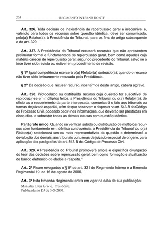 REGIMENTO INTERNO DO STF____________________________________________________________203
Art. 326. Toda decisão de inexistência de repercussão geral é irrecorrível e,
valendo para todos os recursos sobre questão idêntica, deve ser comunicada,
pelo(a) Relator(a), à Presidência do Tribunal, para os fins do artigo subsequente
e do art. 329.
Art. 327. A Presidência do Tribunal recusará recursos que não apresentem
preliminar formal e fundamentada de repercussão geral, bem como aqueles cuja
matéria carecer de repercussão geral, segundo precedente do Tribunal, salvo se a
tese tiver sido revista ou estiver em procedimento de revisão.
§ 1º Igual competência exercerá o(a) Relator(a) sorteado(a), quando o recurso
não tiver sido liminarmente recusado pela Presidência.
§ 2º Da decisão que recusar recurso, nos termos deste artigo, caberá agravo.
Art. 328. Protocolado ou distribuído recurso cuja questão for suscetível de
reproduzir-se em múltiplos feitos, a Presidência do Tribunal ou o(a) Relator(a), de
ofício ou a requerimento da parte interessada, comunicará o fato aos tribunais ou
turmas de juizado especial, a fim de que observem o disposto no art. 543-B do Código
de Processo Civil, podendo pedir-lhes informações, que deverão ser prestadas em
cinco dias, e sobrestar todas as demais causas com questão idêntica.
Parágrafo único. Quando se verificar subida ou distribuição de múltiplos recur-
sos com fundamento em idêntica controvérsia, a Presidência do Tribunal ou o(a)
Relator(a) selecionará um ou mais representativos da questão e determinará a
devolução dos demais aos tribunais ou turmas de juizado especial de origem, para
aplicação dos parágrafos do art. 543-B do Código de Processo Civil.
Art. 329. A Presidência do Tribunal promoverá ampla e específica divulgação
do teor das decisões sobre repercussão geral, bem como formação e atualização
de banco eletrônico de dados a respeito.”
Art. 2º Ficam revogados o § 5º do art. 321 do Regimento Interno e a Emenda
Regimental 19, de 16 de agosto de 2006.
Art. 3º Esta Emenda Regimental entra em vigor na data de sua publicação.
Ministra Ellen Gracie, Presidente.
Publicada no DJ de 3-5-2007.
 