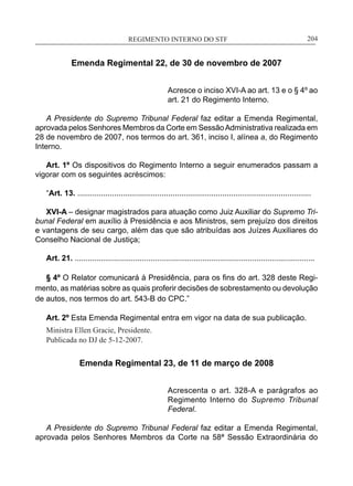 REGIMENTO INTERNO DO STF____________________________________________________________204
Emenda Regimental 22, de 30 de novembro de 2007
Acresce o inciso XVI-A ao art. 13 e o § 4º ao
art. 21 do Regimento Interno.
A Presidente do Supremo Tribunal Federal faz editar a Emenda Regimental,
aprovada pelos Senhores Membros da Corte em SessãoAdministrativa realizada em
28 de novembro de 2007, nos termos do art. 361, inciso I, alínea a, do Regimento
Interno.
Art. 1º Os dispositivos do Regimento Interno a seguir enumerados passam a
vigorar com os seguintes acréscimos:
“Art. 13. ............................................................................................................
XVI-A – designar magistrados para atuação como Juiz Auxiliar do Supremo Tri-
bunal Federal em auxílio à Presidência e aos Ministros, sem prejuízo dos direitos
e vantagens de seu cargo, além das que são atribuídas aos Juízes Auxiliares do
Conselho Nacional de Justiça;
Art. 21. ...............................................................................................................
§ 4º O Relator comunicará à Presidência, para os fins do art. 328 deste Regi-
mento, as matérias sobre as quais proferir decisões de sobrestamento ou devolução
de autos, nos termos do art. 543-B do CPC.”
Art. 2º Esta Emenda Regimental entra em vigor na data de sua publicação.
Ministra Ellen Gracie, Presidente.
Publicada no DJ de 5-12-2007.
Emenda Regimental 23, de 11 de março de 2008
Acrescenta o art. 328-A e parágrafos ao
Regimento Interno do Supremo Tribunal
Federal.
A Presidente do Supremo Tribunal Federal faz editar a Emenda Regimental,
aprovada pelos Senhores Membros da Corte na 58ª Sessão Extraordinária do
 