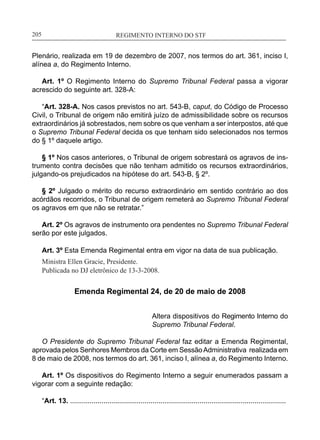 REGIMENTO INTERNO DO STF____________________________________________________________205
Plenário, realizada em 19 de dezembro de 2007, nos termos do art. 361, inciso I,
alínea a, do Regimento Interno.
Art. 1º O Regimento Interno do Supremo Tribunal Federal passa a vigorar
acrescido do seguinte art. 328-A:
“Art. 328-A. Nos casos previstos no art. 543-B, caput, do Código de Processo
Civil, o Tribunal de origem não emitirá juízo de admissibilidade sobre os recursos
extraordinários já sobrestados, nem sobre os que venham a ser interpostos, até que
o Supremo Tribunal Federal decida os que tenham sido selecionados nos termos
do § 1º daquele artigo.
§ 1º Nos casos anteriores, o Tribunal de origem sobrestará os agravos de ins-
trumento contra decisões que não tenham admitido os recursos extraordinários,
julgando-os prejudicados na hipótese do art. 543-B, § 2º.
§ 2º Julgado o mérito do recurso extraordinário em sentido contrário ao dos
acórdãos recorridos, o Tribunal de origem remeterá ao Supremo Tribunal Federal
os agravos em que não se retratar.”
Art. 2º Os agravos de instrumento ora pendentes no Supremo Tribunal Federal
serão por este julgados.
Art. 3º Esta Emenda Regimental entra em vigor na data de sua publicação.
Ministra Ellen Gracie, Presidente.
Publicada no DJ eletrônico de 13-3-2008.
Emenda Regimental 24, de 20 de maio de 2008
Altera dispositivos do Regimento Interno do
Supremo Tribunal Federal.
O Presidente do Supremo Tribunal Federal faz editar a Emenda Regimental,
aprovada pelos Senhores Membros da Corte em SessãoAdministrativa realizada em
8 de maio de 2008, nos termos do art. 361, inciso I, alínea a, do Regimento Interno.
Art. 1º Os dispositivos do Regimento Interno a seguir enumerados passam a
vigorar com a seguinte redação:
“Art. 13. ..............................................................................................................
 