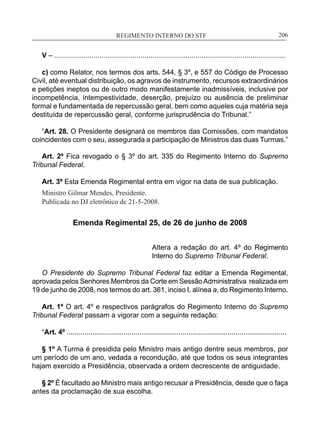 REGIMENTO INTERNO DO STF____________________________________________________________206
V – ......................................................................................................................
c) como Relator, nos termos dos arts. 544, § 3º, e 557 do Código de Processo
Civil, até eventual distribuição, os agravos de instrumento, recursos extraordinários
e petições ineptos ou de outro modo manifestamente inadmissíveis, inclusive por
incompetência, intempestividade, deserção, prejuízo ou ausência de preliminar
formal e fundamentada de repercussão geral, bem como aqueles cuja matéria seja
destituída de repercussão geral, conforme jurisprudência do Tribunal.”
“Art. 28. O Presidente designará os membros das Comissões, com mandatos
coincidentes com o seu, assegurada a participação de Ministros das duas Turmas.”
Art. 2º Fica revogado o § 3º do art. 335 do Regimento Interno do Supremo
Tribunal Federal.
Art. 3º Esta Emenda Regimental entra em vigor na data de sua publicação.
Ministro Gilmar Mendes, Presidente.
Publicada no DJ eletrônico de 21-5-2008.
Emenda Regimental 25, de 26 de junho de 2008
Altera a redação do art. 4º do Regimento
Interno do Supremo Tribunal Federal.
O Presidente do Supremo Tribunal Federal faz editar a Emenda Regimental,
aprovada pelos Senhores Membros da Corte em SessãoAdministrativa realizada em
19 de junho de 2008, nos termos do art. 361, inciso I, alínea a, do Regimento Interno.
Art. 1º O art. 4º e respectivos parágrafos do Regimento Interno do Supremo
Tribunal Federal passam a vigorar com a seguinte redação:
“Art. 4º ................................................................................................................
§ 1º A Turma é presidida pelo Ministro mais antigo dentre seus membros, por
um período de um ano, vedada a recondução, até que todos os seus integrantes
hajam exercido a Presidência, observada a ordem decrescente de antiguidade.
§ 2º É facultado ao Ministro mais antigo recusar a Presidência, desde que o faça
antes da proclamação de sua escolha.
 