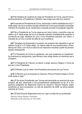REGIMENTO INTERNO DO STF____________________________________________________________207
§ 3º Na hipótese de vacância do cargo de Presidente de Turma, assumir-lhe-á,
temporariamente, a Presidência o Ministro mais antigo que nela tiver assento.
§ 4º A escolha do Presidente da Turma, observado o critério estabelecido no § 1º
deste artigo, dar-se-á na última sessão ordinária da Turma que preceder a cessação
ordinária do mandato anual, ressalvada a situação prevista no parágrafo seguinte.
§ 5º Se a Presidência da Turma vagar-se por outro motivo, a escolha a que se
refere o § 4º deste artigo dar-se-á na sessão ordinária imediatamente posterior à
ocorrência da vaga, hipótese em que o novo Presidente exercerá, por inteiro, o
mandato de um ano a contar da data de sua investidura.
§ 6º Considera-se empossado o sucessor, em qualquer das situações a que se
referem os §§ 4º e 5º desta artigo, na mesma data de sua escolha para a Presi-
dência da Turma, com início e exercício do respectivo mandato a partir da primeira
sessão subseqüente.
§ 7º O Presidente da Turma é substituído, nas suas ausências ou impedimen-
tos eventuais ou temporários, pelo Ministro mais antigo dentre os membros que a
compõem.
§ 8º O Presidente do Tribunal, ao deixar o cargo, passa a integrar a Turma de
que sai o novo Presidente.
§ 9º O Ministro que for eleito Vice-Presidente permanece em sua Turma.
§ 10. O Ministro que se empossa no Supremo Tribunal Federal integra a Turma
onde existe a vaga.”
Art. 2º Os atuais Presidentes das Turmas permanecerão no exercício de suas
funções, até que, observado o novo procedimento estabelecido no art. 4º e res-
pectivos parágrafos do Regimento Interno do Supremo Tribunal Federal, sejam
escolhidos os seus sucessores, no mês de dezembro de 2008, na última sessão
ordinária da Turma.
Art. 3º Esta Emenda Regimental entra em vigor na data de sua publicação.
Ministro Gilmar Mendes, Presidente.
Publicada no DJ eletrônico de 30-6-2008.
 