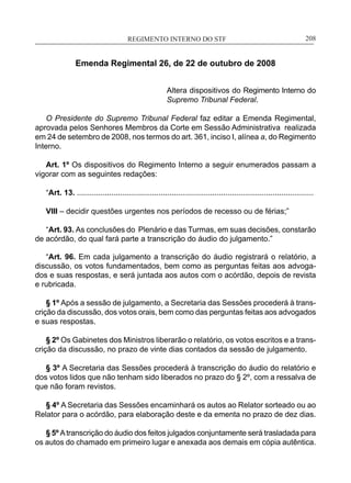 REGIMENTO INTERNO DO STF____________________________________________________________208
Emenda Regimental 26, de 22 de outubro de 2008
Altera dispositivos do Regimento Interno do
Supremo Tribunal Federal.
O Presidente do Supremo Tribunal Federal faz editar a Emenda Regimental,
aprovada pelos Senhores Membros da Corte em Sessão Administrativa realizada
em 24 de setembro de 2008, nos termos do art. 361, inciso I, alínea a, do Regimento
Interno.
Art. 1º Os dispositivos do Regimento Interno a seguir enumerados passam a
vigorar com as seguintes redações:
“Art. 13. ..............................................................................................................
VIII – decidir questões urgentes nos períodos de recesso ou de férias;”
“Art. 93. As conclusões do Plenário e das Turmas, em suas decisões, constarão
de acórdão, do qual fará parte a transcrição do áudio do julgamento.”
“Art. 96. Em cada julgamento a transcrição do áudio registrará o relatório, a
discussão, os votos fundamentados, bem como as perguntas feitas aos advoga-
dos e suas respostas, e será juntada aos autos com o acórdão, depois de revista
e rubricada.
§ 1º Após a sessão de julgamento, a Secretaria das Sessões procederá à trans-
crição da discussão, dos votos orais, bem como das perguntas feitas aos advogados
e suas respostas.
§ 2º Os Gabinetes dos Ministros liberarão o relatório, os votos escritos e a trans-
crição da discussão, no prazo de vinte dias contados da sessão de julgamento.
§ 3º A Secretaria das Sessões procederá à transcrição do áudio do relatório e
dos votos lidos que não tenham sido liberados no prazo do § 2º, com a ressalva de
que não foram revistos.
§ 4º A Secretaria das Sessões encaminhará os autos ao Relator sorteado ou ao
Relator para o acórdão, para elaboração deste e da ementa no prazo de dez dias.
§ 5º Atranscrição do áudio dos feitos julgados conjuntamente será trasladada para
os autos do chamado em primeiro lugar e anexada aos demais em cópia autêntica.
 
