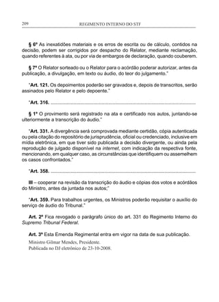 REGIMENTO INTERNO DO STF____________________________________________________________209
§ 6º As inexatidões materiais e os erros de escrita ou de cálculo, contidos na
decisão, podem ser corrigidos por despacho do Relator, mediante reclamação,
quando referentes à ata, ou por via de embargos de declaração, quando couberem.
§ 7º O Relator sorteado ou o Relator para o acórdão poderar autorizar, antes da
publicação, a divulgação, em texto ou áudio, do teor do julgamento.”
“Art. 121. Os depoimentos poderão ser gravados e, depois de transcritos, serão
assinados pelo Relator e pelo depoente.”
“Art. 316. ............................................................................................................
§ 1º O provimento será registrado na ata e certificado nos autos, juntando-se
ulteriormente a transcrição do áudio.”
“Art. 331. A divergência será comprovada mediante certidão, cópia autenticada
ou pela citação do repositório de jurisprudência, oficial ou credenciado, inclusive em
mídia eletrônica, em que tiver sido publicada a decisão divergente, ou ainda pela
reprodução de julgado disponível na internet, com indicação da respectiva fonte,
mencionando, em qualquer caso, as circunstâncias que identifiquem ou assemelhem
os casos confrontados.”
“Art. 358. ............................................................................................................
III – cooperar na revisão da transcrição do áudio e cópias dos votos e acórdãos
do Ministro, antes da juntada nos autos;”
“Art. 359. Para trabalhos urgentes, os Ministros poderão requisitar o auxílio do
serviço de áudio do Tribunal.”
Art. 2º Fica revogado o parágrafo único do art. 331 do Regimento Interno do
Supremo Tribunal Federal.
Art. 3º Esta Emenda Regimental entra em vigor na data de sua publicação.
Ministro Gilmar Mendes, Presidente.
Publicada no DJ eletrônico de 23-10-2008.
 