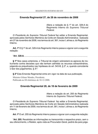 REGIMENTO INTERNO DO STF____________________________________________________________210
Emenda Regimental 27, de 28 de novembro de 2008
Altera a redação do § 1º do art. 328-A do
Regimento Interno do Supremo Tribunal
Federal.
O Presidente do Supremo Tribunal Federal faz editar a Emenda Regimental,
aprovada pelos Senhores Membros da Corte em Sessão Administrativa realizada
em 27 de novembro de 2008, nos termos do art. 361, inciso I, alínea a, do Regimento
Interno.
Art. 1º O § 1º do art. 328-A do Regimento Interno passa a vigorar com a seguinte
redação:
“Art. 328-A. ........................................................................................................
§ 1º Nos casos anteriores, o Tribunal de origem sobrestará os agravos de ins-
trumento contra decisões que não tenham admitido os recursos extraordinários,
julgando-os prejudicados nas hipóteses do art. 543-B, § 2º, e, quando coincidente
o teor dos julgamentos, § 3º;”
§ 2º Esta Emenda Regimental entra em vigor na data de sua publicação.
Ministro Gilmar Mendes, Presidente.
Publicada no DJ eletrônico de 10-12-2008.
Emenda Regimental 28, de 18 de fevereiro de 2009
Altera a redação do art. 205 do Regimento
Interno do Supremo Tribunal Federal.
O Presidente do Supremo Tribunal Federal faz editar a Emenda Regimental,
aprovada pelos Senhores Membros da Corte em Sessão Administrativa realizada
em 11 de fevereiro de 2009, nos termos do art. 361, inciso I, alínea a, do Regimento
Interno.
Art. 1º O art. 205 do Regimento Interno passa a vigorar com a seguinte redação:
“Art. 205. Recebidas as informações ou transcorrido o respectivo prazo, sem o
seu oferecimento, o Relator, após vista ao Procurador-Geral, pedirá dia para julga-
 