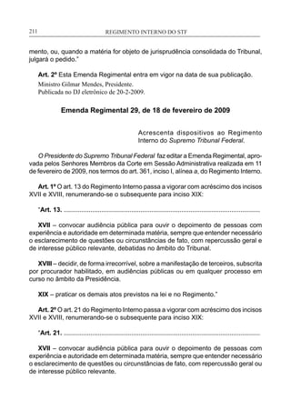 REGIMENTO INTERNO DO STF____________________________________________________________211
mento, ou, quando a matéria for objeto de jurisprudência consolidada do Tribunal,
julgará o pedido.”
Art. 2º Esta Emenda Regimental entra em vigor na data de sua publicação.
Ministro Gilmar Mendes, Presidente.
Publicada no DJ eletrônico de 20-2-2009.
Emenda Regimental 29, de 18 de fevereiro de 2009
Acrescenta dispositivos ao Regimento
Interno do Supremo Tribunal Federal.
O Presidente do Supremo Tribunal Federal faz editar a Emenda Regimental, apro-
vada pelos Senhores Membros da Corte em Sessão Administrativa realizada em 11
de fevereiro de 2009, nos termos do art. 361, inciso I, alínea a, do Regimento Interno.
Art. 1º O art. 13 do Regimento Interno passa a vigorar com acréscimo dos incisos
XVII e XVIII, renumerando-se o subsequente para inciso XIX:
“Art. 13. ..............................................................................................................
XVII – convocar audiência pública para ouvir o depoimento de pessoas com
experiência e autoridade em determinada matéria, sempre que entender necessário
o esclarecimento de questões ou circunstâncias de fato, com repercussão geral e
de interesse público relevante, debatidas no âmbito do Tribunal.
XVIII – decidir, de forma irrecorrível, sobre a manifestação de terceiros, subscrita
por procurador habilitado, em audiências públicas ou em qualquer processo em
curso no âmbito da Presidência.
XIX – praticar os demais atos previstos na lei e no Regimento.”
Art. 2º O art. 21 do Regimento Interno passa a vigorar com acréscimo dos incisos
XVII e XVIII, renumerando-se o subsequente para inciso XIX:
“Art. 21. ..............................................................................................................
XVII – convocar audiência pública para ouvir o depoimento de pessoas com
experiência e autoridade em determinada matéria, sempre que entender necessário
o esclarecimento de questões ou circunstâncias de fato, com repercussão geral ou
de interesse público relevante.
 