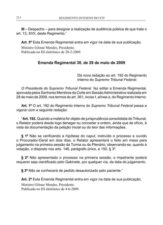 REGIMENTO INTERNO DO STF____________________________________________________________213
III – Despacho – para designar a realização de audiência pública de que trata o
art. 13, XVII, deste Regimento.”
Art. 5º Esta Emenda Regimental entra em vigor na data de sua publicação.
Ministro Gilmar Mendes, Presidente.
Publicada no DJ eletrônico de 20-2-2009.
Emenda Regimental 30, de 29 de maio de 2009
Dá nova redação ao art. 192 do Regimento
Interno do Supremo Tribunal Federal.
O Presidente do Supremo Tribunal Federal faz editar a Emenda Regimental,
aprovada pelos Senhores Membros da Corte em SessãoAdministrativa realizada em
28 de maio de 2009, nos termos do art. 361, inciso I, alínea a, do Regimento Interno.
Art. 1º O art. 192 do Regimento Interno do Supremo Tribunal Federal passa a
vigorar com a seguinte redação:
“Art. 192. Quando a matéria for objeto de jurisprudência consolidada do Tribunal,
o Relator poderá desde logo denegar ou conceder a ordem, ainda que de ofício, à
vista da documentação da petição inicial ou do teor das informações.
§ 1º Não se verificando a hipótese do caput, instruído o processo e ouvido
o Procurador-Geral em dois dias, o Relator apresentará o feito em mesa para
julgamento na primeira sessão da Turma ou do Plenário, observando-se, quanto à
votação, o disposto nos arts. 146, parágrafo único, e 150, § 3º.
§ 2º Não apresentado o processo na primeira sessão, o impetrante poderá
requerer seja cientificado pelo Gabinete, por qualquer via, da data do julgamento.
§ 3º Não se conhecerá de pedido desautorizado pelo paciente.”
Art. 2º Esta Emenda Regimental entra em vigor na data de sua publicação.
Ministro Gilmar Mendes, Presidente.
Publicada no DJ eletrônico de 4-6-2009.
 