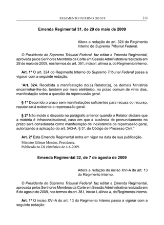 REGIMENTO INTERNO DO STF____________________________________________________________214
Emenda Regimental 31, de 29 de maio de 2009
Altera a redação do art. 324 do Regimento
Interno do Supremo Tribunal Federal.
O Presidente do Supremo Tribunal Federal faz editar a Emenda Regimental,
aprovada pelos Senhores Membros da Corte em SessãoAdministrativa realizada em
28 de maio de 2009, nos termos do art. 361, inciso I, alínea a, do Regimento Interno.
Art. 1º O art. 324 do Regimento Interno do Supremo Tribunal Federal passa a
vigorar com a seguinte redação:
“Art. 324. Recebida a manifestação do(a) Relator(a), os demais Ministros
encaminhar-lhe-ão, também por meio eletrônico, no prazo comum de vinte dias,
manifestação sobre a questão da repercussão geral.
§ 1º Decorrido o prazo sem manifestações suficientes para recusa do recurso,
reputar-se-á existente a repercussão geral.
§ 2º Não incide o disposto no parágrafo anterior quando o Relator declare que
a matéria é infraconstitucional, caso em que a ausência de pronunciamento no
prazo será considerada como manifestação de inexistência de repercussão geral,
autorizando a aplicação do art. 543-A, § 5º, do Código de Processo Civil.”
Art. 2º Esta Emenda Regimental entra em vigor na data de sua publicação.
Ministro Gilmar Mendes, Presidente.
Publicada no DJ eletrônico de 4-6-2009.
Emenda Regimental 32, de 7 de agosto de 2009
Altera a redação do inciso XVI-A do art. 13
do Regimento Interno.
O Presidente do Supremo Tribunal Federal faz editar a Emenda Regimental,
aprovada pelos Senhores Membros da Corte em SessãoAdministrativa realizada em
5 de agosto de 2009, nos termos do art. 361, inciso I, alínea a, do Regimento Interno.
Art. 1º O inciso XVI-A do art. 13 do Regimento Interno passa a vigorar com a
seguinte redação:
 