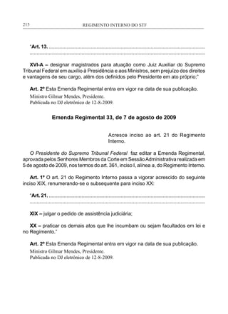 REGIMENTO INTERNO DO STF____________________________________________________________215
“Art. 13. ...................................................................................................................
.................................................................................................................................
XVI-A – designar magistrados para atuação como Juiz Auxiliar do Supremo
Tribunal Federal em auxílio à Presidência e aos Ministros, sem prejuízo dos direitos
e vantagens de seu cargo, além dos definidos pelo Presidente em ato próprio;”
Art. 2º Esta Emenda Regimental entra em vigor na data de sua publicação.
Ministro Gilmar Mendes, Presidente.
Publicada no DJ eletrônico de 12-8-2009.
Emenda Regimental 33, de 7 de agosto de 2009
Acresce inciso ao art. 21 do Regimento
Interno.
O Presidente do Supremo Tribunal Federal faz editar a Emenda Regimental,
aprovada pelos Senhores Membros da Corte em SessãoAdministrativa realizada em
5 de agosto de 2009, nos termos do art. 361, inciso I, alínea a, do Regimento Interno.
Art. 1º O art. 21 do Regimento Interno passa a vigorar acrescido do seguinte
inciso XIX, renumerando-se o subsequente para inciso XX:
“Art. 21. ...................................................................................................................
.................................................................................................................................
XIX – julgar o pedido de assistência judiciária;
XX – praticar os demais atos que lhe incumbam ou sejam facultados em lei e
no Regimento.”
Art. 2º Esta Emenda Regimental entra em vigor na data de sua publicação.
Ministro Gilmar Mendes, Presidente.
Publicada no DJ eletrônico de 12-8-2009.
 