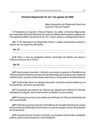 REGIMENTO INTERNO DO STF____________________________________________________________216
Emenda Regimental 34, de 7 de agosto de 2009
Altera dispositivos do Regimento Interno do
Supremo Tribunal Federal.
O Presidente do Supremo Tribunal Federal faz editar a Emenda Regimental,
aprovada pelos Senhores Membros da Corte em SessãoAdministrativa realizada em
5 de agosto de 2009, nos termos do art. 361, inciso I, alínea a, do Regimento Interno.
Art. 1º Os dispositivos do Regimento Interno a seguir enumerados passam a
vigorar com as seguintes alterações:
“Art. 10. ...................................................................................................................
.................................................................................................................................
§ 4º Salvo o caso do parágrafo anterior, prevenção do Relator que deixe o
Tribunal comunica-se à Turma.”
“Art. 67. ...................................................................................................................
.................................................................................................................................
§ 5º Ainda quando prevento, o Ministro que estiver ocupando a Presidência do
Tribunal Superior Eleitoral será excluído da distribuição de processos com pedido de
medida liminar, durante os três meses anteriores e o mês posterior ao pleito eleitoral.
§ 6º A prevenção deve ser alegada pela parte na primeira oportunidade que se
lhe apresente, sob pena de preclusão.
§ 7º O processo que retornar ao Tribunal, por alegado erro material em decisão
transitada em julgado, será encaminhado ao Relator ou ao sucessor.
§ 8º O processo que tiver como objeto ato de Ministro do Tribunal será distribuído
com sua exclusão.
§ 9º O Ministro que tiver exercido a Presidência do Conselho Nacional de Justiça
será excluído da distribuição de processo no qual se impugne ato por ele praticado
em tal exercício.
§ 10. Nos períodos de recesso e de férias, os processos de que trata o parágrafo
anterior serão encaminhados ao Vice-Presidente.”
 
