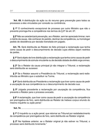 REGIMENTO INTERNO DO STF____________________________________________________________217
“Art. 69. A distribuição da ação ou do recurso gera prevenção para todos os
processos a eles vinculados por conexão ou continência.
§ 1º O conhecimento excepcional de processo por outro Ministro que não o
prevento prorroga-lhe a competência nos termos do § 6º do art. 67.
§ 2º Não se caracterizará prevenção, se o Relator, sem ter apreciado liminar, nem
o mérito da causa, não conhecer do pedido, declinar da competência, ou homologar
pedido de desistência por decisão transitada em julgado.
Art. 70. Será distribuída ao Relator do feito principal a reclamação que tenha
como causa de pedir o descumprimento de decisão cujos efeitos sejam restritos
às partes.
§ 1º Será objeto de livre distribuição a reclamação que tenha como causa de pedir
o descumprimento de súmula vinculante ou de decisão dotada de efeito erga omnes.
§ 2º Se o Relator da causa principal já não integrar o Tribunal, a reclamação
será distribuída ao sucessor.
§ 3º Se o Relator assumir a Presidência do Tribunal, a reclamação será redis-
tribuída ao Ministro que o substituir na Turma.
§ 4º Será distribuída ao Presidente a reclamação que tiver como causa de pedir
a usurpação da sua competência ou o descumprimento de decisão sua.
§ 5º Julgada procedente a reclamação por usurpação da competência, fica
prevento o Relator para o processo avocado.
§ 6º A reclamação, que tiver como causa de pedir a usurpação da competência
por prerrogativa de foro, será distribuída ao Relator de habeas corpus oriundo do
mesmo inquérito ou ação penal.”
“Art. 74. ...................................................................................................................
§ 1º O inquérito ou a ação penal, que retornar ao Tribunal por restabelecimento
da competência por prerrogativa de foro, será distribuído ao Relator original.
§ 2º Na hipótese anterior, se o Relator original já não estiver no Tribunal, o
processo será distribuído livremente.”
 