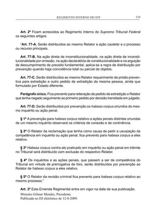REGIMENTO INTERNO DO STF____________________________________________________________218
Art. 2º Ficam acrescidos ao Regimento Interno do Supremo Tribunal Federal
os seguintes artigos:
“Art. 77-A. Serão distribuídos ao mesmo Relator a ação cautelar e o processo
ou recurso principais.
Art. 77-B. Na ação direta de inconstitucionalidade, na ação direta de inconsti-
tucionalidade por omissão, na ação declaratória de constitucionalidade e na arguição
de descumprimento de preceito fundamental, aplica-se a regra de distribuição por
prevenção quando haja coincidência total ou parcial de objetos.
Art. 77-C. Serão distribuídos ao mesmo Relator requerimento de prisão preven-
tiva para extradição e outro pedido de extradição da mesma pessoa, ainda que
formulado por Estado diferente.
Parágrafo único. Fica prevento para reiteração de pedido de extradição o Relator
que tenha negado seguimento ao primeiro pedido por decisão transitada em julgado.
Art. 77-D. Serão distribuídos por prevenção os habeas corpus oriundos do mes-
mo inquérito ou ação penal.
§ 1º A prevenção para habeas corpus relativo a ações penais distintas oriundas
de um mesmo inquérito observará os critérios de conexão e de continência.
§ 2º O Relator da reclamação que tenha como causa de pedir a usurpação da
competência em inquérito ou ação penal, fica prevento para habeas corpus a eles
relativo.
§ 3º Habeas corpus contra ato praticado em inquérito ou ação penal em trâmite
no Tribunal será distribuído com exclusão do respectivo Relator.
§ 4º Os inquéritos e as ações penais, que passem a ser de competência do
Tribunal em virtude de prerrogativa de foro, serão distribuídos por prevenção ao
Relator de habeas corpus a eles relativo.
§ 5º O Relator da revisão criminal fica prevento para habeas corpus relativo ao
mesmo processo.”
Art. 3º Esta Emenda Regimental entra em vigor na data de sua publicação.
Ministro Gilmar Mendes, Presidente.
Publicada no DJ eletrônico de 12-8-2009.
 