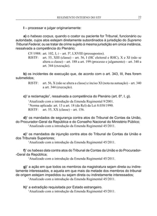 REGIMENTO INTERNO DO STF____________________________________________________________22
I – processar e julgar originariamente:
a) o habeas corpus, quando o coator ou paciente for Tribunal, funcionário ou
autoridade, cujos atos estejam diretamente subordinados à jurisdição do Supremo
Tribunal Federal, ou se tratar de crime sujeito à mesma jurisdição em única instância,
ressalvada a competência do Plenário;
CF/1988:	 art. 102, I, i – art. 5º, LXVIII (pressupostos).
RISTF:	 art. 55, XIII (classe) – art. 56, I (HC eleitoral e RHC), X e XI (não se
altera a classe) – art. 188 a art. 199 (processo e julgamento) – art. 340 a
art. 344 (execução).
b) os incidentes de execução que, de acordo com o art. 343, III, lhes forem
submetidos;
RISTF:	 art. 56, X (não se altera a classe) e inciso XI (nota na autuação) – art. 340
a art. 344 (execução).
c)1
a reclamação7
, ressalvada a competência do Plenário (art. 6º, I, g).
1
Atualizado com a introdução da Emenda Regimental 9/2001.
7
Norma aplicada: art. 13 a art. 18 (da Rcl) da Lei 8.038/1990.
RISTF:	 art. 55, XX (classe) – art. 156.
d)1
os mandados de segurança contra atos do Tribunal de Contas da União,
do Procurador-Geral da República e do Conselho Nacional do Ministério Público;
	 1
Atualizado com a introdução da Emenda Regimental 45/2011.
e)1
os mandados de injunção contra atos do Tribunal de Contas da União e
dos Tribunais Superiores;
	 1
Atualizado com a introdução da Emenda Regimental 45/2011.
f)1
os habeas data contra atos do Tribunal de Contas da União e do Procurador-
-Geral da República;
	 1
Atualizado com a introdução da Emenda Regimental 45/2011.
g)1
a ação em que todos os membros da magistratura sejam direta ou indire-
tamente interessados, e aquela em que mais da metade dos membros do tribunal
de origem estejam impedidos ou sejam direta ou indiretamente interessados;
	 1
Atualizado com a introdução da Emenda Regimental 45/2011.
h)1
a extradição requisitada por Estado estrangeiro.
	 1
Atualizado com a introdução da Emenda Regimental 45/2011.
 