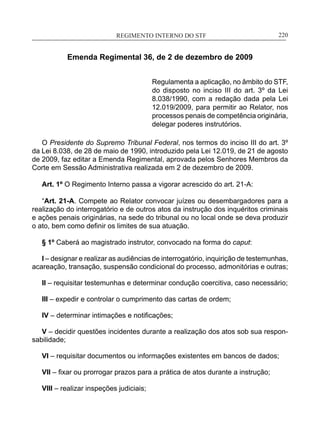 REGIMENTO INTERNO DO STF____________________________________________________________220
Emenda Regimental 36, de 2 de dezembro de 2009
Regulamenta a aplicação, no âmbito do STF,
do disposto no inciso III do art. 3º da Lei
8.038/1990, com a redação dada pela Lei
12.019/2009, para permitir ao Relator, nos
processos penais de competência originária,
delegar poderes instrutórios.
O Presidente do Supremo Tribunal Federal, nos termos do inciso III do art. 3º
da Lei 8.038, de 28 de maio de 1990, introduzido pela Lei 12.019, de 21 de agosto
de 2009, faz editar a Emenda Regimental, aprovada pelos Senhores Membros da
Corte em Sessão Administrativa realizada em 2 de dezembro de 2009.
Art. 1º O Regimento Interno passa a vigorar acrescido do art. 21-A:
“Art. 21-A. Compete ao Relator convocar juízes ou desembargadores para a
realização do interrogatório e de outros atos da instrução dos inquéritos criminais
e ações penais originárias, na sede do tribunal ou no local onde se deva produzir
o ato, bem como definir os limites de sua atuação.
§ 1º Caberá ao magistrado instrutor, convocado na forma do caput:
I – designar e realizar as audiências de interrogatório, inquirição de testemunhas,
acareação, transação, suspensão condicional do processo, admonitórias e outras;
II – requisitar testemunhas e determinar condução coercitiva, caso necessário;
III – expedir e controlar o cumprimento das cartas de ordem;
IV – determinar intimações e notificações;
V – decidir questões incidentes durante a realização dos atos sob sua respon-
sabilidade;
VI – requisitar documentos ou informações existentes em bancos de dados;
VII – fixar ou prorrogar prazos para a prática de atos durante a instrução;
VIII – realizar inspeções judiciais;
 