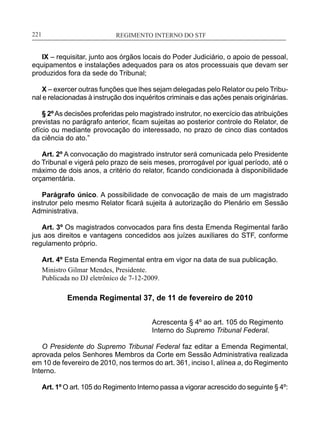 REGIMENTO INTERNO DO STF____________________________________________________________221
IX – requisitar, junto aos órgãos locais do Poder Judiciário, o apoio de pessoal,
equipamentos e instalações adequados para os atos processuais que devam ser
produzidos fora da sede do Tribunal;
X – exercer outras funções que lhes sejam delegadas pelo Relator ou pelo Tribu-
nal e relacionadas à instrução dos inquéritos criminais e das ações penais originárias.
§ 2ºAs decisões proferidas pelo magistrado instrutor, no exercício das atribuições
previstas no parágrafo anterior, ficam sujeitas ao posterior controle do Relator, de
ofício ou mediante provocação do interessado, no prazo de cinco dias contados
da ciência do ato.”
Art. 2º A convocação do magistrado instrutor será comunicada pelo Presidente
do Tribunal e vigerá pelo prazo de seis meses, prorrogável por igual período, até o
máximo de dois anos, a critério do relator, ficando condicionada à disponibilidade
orçamentária.
Parágrafo único. A possibilidade de convocação de mais de um magistrado
instrutor pelo mesmo Relator ficará sujeita à autorização do Plenário em Sessão
Administrativa.
Art. 3º Os magistrados convocados para fins desta Emenda Regimental farão
jus aos direitos e vantagens concedidos aos juízes auxiliares do STF, conforme
regulamento próprio.
Art. 4º Esta Emenda Regimental entra em vigor na data de sua publicação.
Ministro Gilmar Mendes, Presidente.
Publicada no DJ eletrônico de 7-12-2009.
Emenda Regimental 37, de 11 de fevereiro de 2010
Acrescenta § 4º ao art. 105 do Regimento
Interno do Supremo Tribunal Federal.
O Presidente do Supremo Tribunal Federal faz editar a Emenda Regimental,
aprovada pelos Senhores Membros da Corte em Sessão Administrativa realizada
em 10 de fevereiro de 2010, nos termos do art. 361, inciso I, alínea a, do Regimento
Interno.
Art. 1º O art. 105 do Regimento Interno passa a vigorar acrescido do seguinte § 4º:
 