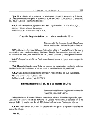 REGIMENTO INTERNO DO STF____________________________________________________________222
“§ 4º Ficam inalterados, durante os recessos forenses e as férias do Tribunal,
os prazos determinados pela Presidência no exercício da competência prevista no
art. 13, VIII, deste Regimento Interno.”
Art. 2º Esta Emenda Regimental entra em vigor na data de sua publicação.
Ministro Gilmar Mendes, Presidente.
Publicada no DJ eletrônico de 18-2-2010.
Emenda Regimental 38, de 11 de fevereiro de 2010
Altera a redação do caput do art. 66 do Regi-
mento Interno do Supremo Tribunal Federal.
O Presidente do Supremo Tribunal Federal faz editar a Emenda Regimental, apro-
vada pelos Senhores Membros da Corte em Sessão Administrativa realizada em 10
de fevereiro de 2010, nos termos do art. 361, inciso I, alínea a, do Regimento Interno.
Art. 1º O caput do art. 66 do Regimento Interno passa a vigorar com a seguinte
redação:
“Art. 66. A distribuição será feita por sorteio ou prevenção, mediante sistema
informatizado, acionado automaticamente, em cada classe de processo.”
Art. 2º Esta Emenda Regimental entra em vigor na data de sua publicação.
Ministro Gilmar Mendes, Presidente.
Publicada no DJ eletrônico de 18-2-2010.
Emenda Regimental 39, de 5 de agosto de 2010
Acresce dispositivo ao Regimento Interno do
Supremo Tribunal Federal.
O Presidente do Supremo Tribunal Federal faz editar a Emenda Regimental, apro-
vada pelos Senhores Membros da Corte em Sessão Administrativa realizada em 5 de
agosto de 2010, nos termos do art. 361, inciso I, alínea a, do Regimento Interno.
Art. 1º O inciso V do art. 13 do Regimento Interno passa a vigorar acrescido da
seguinte alínea:
“Art. 13. ...............................................................................................................
 