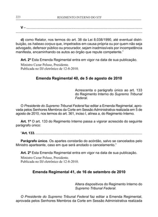 REGIMENTO INTERNO DO STF____________________________________________________________223
V – .........................................................................................................................
.....................................................................................................................................
d) como Relator, nos termos do art. 38 da Lei 8.038/1990, até eventual distri-
buição, os habeas corpus que, impetrados em causa própria ou por quem não seja
advogado, defensor público ou procurador, sejam inadmissíveis por incompetência
manifesta, encaminhando os autos ao órgão que repute competente.”
Art. 2º Esta Emenda Regimental entra em vigor na data de sua publicação.
Ministro Cezar Peluso, Presidente.
Publicada no DJ eletrônico de 12-8-2010.
Emenda Regimental 40, de 5 de agosto de 2010
Acrescenta o parágrafo único ao art. 133
do Regimento Interno do Supremo Tribunal
Federal.
O Presidente do Supremo Tribunal Federal faz editar a Emenda Regimental, apro-
vada pelos Senhores Membros da Corte em Sessão Administrativa realizada em 5 de
agosto de 2010, nos termos do art. 361, inciso I, alínea a, do Regimento Interno.
Art. 1º O art. 133 do Regimento Interno passa a vigorar acrescido do seguinte
parágrafo único:
“Art. 133. .................................................................................................................
Parágrafo único. Os apartes constarão do acórdão, salvo se cancelados pelo
Ministro aparteante, caso em que será anotado o cancelamento.”
Art. 2º Esta Emenda Regimental entra em vigor na data de sua publicação.
Ministro Cezar Peluso, Presidente.
Publicada no DJ eletrônico de 12-8-2010.
Emenda Regimental 41, de 16 de setembro de 2010
Altera dispositivos do Regimento Interno do
Supremo Tribunal Federal.
O Presidente do Supremo Tribunal Federal faz editar a Emenda Regimental,
aprovada pelos Senhores Membros da Corte em Sessão Administrativa realizada
 