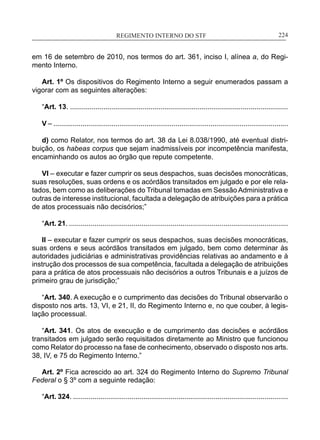 REGIMENTO INTERNO DO STF____________________________________________________________224
em 16 de setembro de 2010, nos termos do art. 361, inciso I, alínea a, do Regi-
mento Interno.
Art. 1º Os dispositivos do Regimento Interno a seguir enumerados passam a
vigorar com as seguintes alterações:
“Art. 13. ...............................................................................................................
V – .........................................................................................................................
d) como Relator, nos termos do art. 38 da Lei 8.038/1990, até eventual distri-
buição, os habeas corpus que sejam inadmissíveis por incompetência manifesta,
encaminhando os autos ao órgão que repute competente.
VI – executar e fazer cumprir os seus despachos, suas decisões monocráticas,
suas resoluções, suas ordens e os acórdãos transitados em julgado e por ele rela-
tados, bem como as deliberações do Tribunal tomadas em Sessão Administrativa e
outras de interesse institucional, facultada a delegação de atribuições para a prática
de atos processuais não decisórios;”
“Art. 21. ................................................................................................................
II – executar e fazer cumprir os seus despachos, suas decisões monocráticas,
suas ordens e seus acórdãos transitados em julgado, bem como determinar às
autoridades judiciárias e administrativas providências relativas ao andamento e à
instrução dos processos de sua competência, facultada a delegação de atribuições
para a prática de atos processuais não decisórios a outros Tribunais e a juízos de
primeiro grau de jurisdição;”
“Art. 340. A execução e o cumprimento das decisões do Tribunal observarão o
disposto nos arts. 13, VI, e 21, II, do Regimento Interno e, no que couber, à legis-
lação processual.
“Art. 341. Os atos de execução e de cumprimento das decisões e acórdãos
transitados em julgado serão requisitados diretamente ao Ministro que funcionou
como Relator do processo na fase de conhecimento, observado o disposto nos arts.
38, IV, e 75 do Regimento Interno.”
Art. 2º Fica acrescido ao art. 324 do Regimento Interno do Supremo Tribunal
Federal o § 3º com a seguinte redação:
“Art. 324. ..............................................................................................................
 