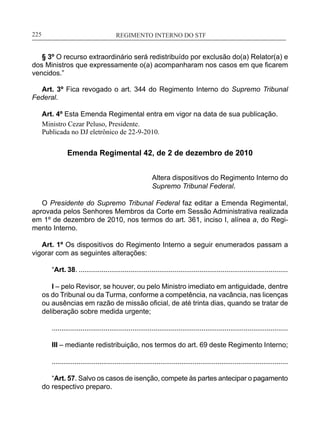 REGIMENTO INTERNO DO STF____________________________________________________________225
§ 3º O recurso extraordinário será redistribuído por exclusão do(a) Relator(a) e
dos Ministros que expressamente o(a) acompanharam nos casos em que ficarem
vencidos.”
Art. 3º Fica revogado o art. 344 do Regimento Interno do Supremo Tribunal
Federal.
Art. 4º Esta Emenda Regimental entra em vigor na data de sua publicação.
Ministro Cezar Peluso, Presidente.
Publicada no DJ eletrônico de 22-9-2010.
Emenda Regimental 42, de 2 de dezembro de 2010
Altera dispositivos do Regimento Interno do
Supremo Tribunal Federal.
O Presidente do Supremo Tribunal Federal faz editar a Emenda Regimental,
aprovada pelos Senhores Membros da Corte em Sessão Administrativa realizada
em 1º de dezembro de 2010, nos termos do art. 361, inciso I, alínea a, do Regi-
mento Interno.
Art. 1º Os dispositivos do Regimento Interno a seguir enumerados passam a
vigorar com as seguintes alterações:
“Art. 38. .............................................................................................................
I – pelo Revisor, se houver, ou pelo Ministro imediato em antiguidade, dentre
os do Tribunal ou da Turma, conforme a competência, na vacância, nas licenças
ou ausências em razão de missão oficial, de até trinta dias, quando se tratar de
deliberação sobre medida urgente;
...........................................................................................................................
III – mediante redistribuição, nos termos do art. 69 deste Regimento Interno;
............................................................................................................................
“Art. 57. Salvo os casos de isenção, compete às partes antecipar o pagamento
do respectivo preparo.
 