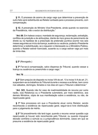 REGIMENTO INTERNO DO STF____________________________________________________________227
§ 11. O processo de acervo de cargo vago que determinar a prevenção de
outro feito será redistribuído ao Relator sorteado para o processo prevento, com
compensação.
§ 12. A prevenção do Ministro Vice-Presidente, ainda quando no exercício
da Presidência, não o exclui da distribuição.”
“Art. 68. Em habeas corpus, mandado de segurança, reclamação, extradição,
conflitos de jurisdição e de atribuições, diante de risco grave de perecimento de
direito ou na hipótese de a prescrição da pretensão punitiva ocorrer nos seis
meses seguintes ao início da licença, ausência ou vacância, poderá o Presidente
determinar a redistribuição, se o requerer o interessado ou o Ministério Público,
quando o Relator estiver licenciado, ausente ou o cargo estiver vago por mais
de trinta dias.
............................................................................................................................
§ 2º (Revogado.)
§ 3º Far-se-á compensação, salvo dispensa do Tribunal, quando cessar a
licença ou ausência ou preenchido o cargo vago.”
“Art. 78. .............................................................................................................
§ 2º Sem prejuízo do disposto no inciso VIII do art. 13 e inciso V-A do art. 21,
suspendem-se os trabalhos do Tribunal durante o recesso e as férias, bem como
nos sábados, domingos, feriados e nos dias em que o Tribunal o determinar.”
“Art. 323. Quando não for caso de inadmissibilidade do recurso por outra
razão, o(a) Relator(a) ou o Presidente submeterá, por meio eletrônico, aos
demais Ministros, cópia de sua manifestação sobre a existência, ou não, de
repercussão geral.
§ 1º Nos processos em que o Presidente atuar como Relator, sendo
reconhecida a existência de repercussão geral, seguir-se-á livre distribuição
para o julgamento de mérito.
§ 2º Tal procedimento não terá lugar, quando o recurso versar questão cuja
repercussão já houver sido reconhecida pelo Tribunal, ou quando impugnar
decisão contrária a súmula ou a jurisprudência dominante, casos em que se
presume a existência de repercussão geral.
 