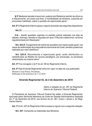 REGIMENTO INTERNO DO STF____________________________________________________________228
§ 3º Mediante decisão irrecorrível, poderá o(a) Relator(a) admitir de ofício ou
a requerimento, em prazo que fixar, a manifestação de terceiros, subscrita por
procurador habilitado, sobre a questão da repercussão geral.”
Art. 2º O Regimento Interno passa a vigorar acrescido dos seguintes dispositivos:
“Art. 21. ..............................................................................................................
V-A – decidir questões urgentes no plantão judicial realizado nos dias de
sábado, domingo, feriados e naqueles em que o Tribunal o determinar, na forma
regulamentada em Resolução;”
“Art. 323-A. O julgamento de mérito de questões com repercussão geral, nos
casos de reafirmação de jurisprudência dominante da Corte, também poderá ser
realizado por meio eletrônico.”
“Art. 325-A. Reconhecida a repercussão geral, serão distribuídos ou
redistribuídos ao Relator do recurso paradigma, por prevenção, os processos
relacionados ao mesmo tema.”
Art. 3º Fica revogado o § 2º do art. 68 do Regimento Interno.
Art. 4º Esta Emenda Regimental entra em vigor na data de sua publicação.
Ministro Cezar Peluso, Presidente.
Publicada no DJ eletrônico de 7-12-2010.
Emenda Regimental 43, de 2 de dezembro de 2010
Altera a redação do art. 357 do Regimento
Interno do Supremo Tribunal Federal.
O Presidente do Supremo Tribunal Federal faz editar a Emenda Regimental,
aprovada pelos Senhores Membros da Corte em Sessão Administrativa realizada
em 1º de dezembro de 2010, nos termos do art. 361, inciso I, alínea a, do Regi-
mento Interno.
Art. 1º O art. 357 do Regimento Interno passa a vigorar com a seguinte redação:
“Art. 357. Comporão os Gabinetes dos Ministros:
 