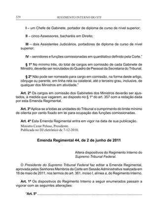 REGIMENTO INTERNO DO STF____________________________________________________________229
I – um Chefe de Gabinete, portador de diploma de curso de nível superior;
II – cinco Assessores, bacharéis em Direito;
III – dois Assistentes Judiciários, portadores de diploma de curso de nível
superior;
IV – servidores e funções comissionadas em quantitativo definido pela Corte.”
§ 1º No mínimo três, do total de cargos em comissão de cada Gabinete de
Ministro, deverão ser recrutados do Quadro de Pessoal da Secretaria do Tribunal.
§ 2º Não pode ser nomeado para cargo em comissão, na forma deste artigo,
cônjuge ou parente, em linha reta ou colateral, até o terceiro grau, inclusive, de
qualquer dos Ministros em atividade.”
Art. 2º Os cargos em comissão dos Gabinetes dos Ministros deverão ser ajus-
tados, à medida que vagarem, ao disposto no § 1º do art. 357 com a redação dada
por esta Emenda Regimental.
Art. 3ºAplica-se a todas as unidades do Tribunal o cumprimento do limite mínimo
de oitenta por cento fixado em lei para ocupação das funções comissionadas.
Art. 4º Esta Emenda Regimental entra em vigor na data de sua publicação.
Ministro Cezar Peluso, Presidente.
Publicada no DJ eletrônico de 7-12-2010.
Emenda Regimental 44, de 2 de junho de 2011
Altera dispositivos do Regimento Interno do
Supremo Tribunal Federal.
O Presidente do Supremo Tribunal Federal faz editar a Emenda Regimental,
aprovada pelos Senhores Membros da Corte em SessãoAdministrativa realizada em
18 de maio de 2011, nos termos do art. 361, inciso I, alínea a, do Regimento Interno.
Art. 1º Os dispositivos do Regimento Interno a seguir enumerados passam a
vigorar com as seguintes alterações:
“Art. 5º .............................................................................................................
 