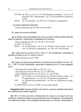 REGIMENTO INTERNO DO STF____________________________________________________________23
CF/1988: art. 102, I, g, c/c art. 5º, LI e LII (impedem a extradição) – art. 12, I e II
(brasileiro nato e naturalizado) – art. 22, XV (competência legislativa:
União).
	 RISTF: art. 55, XII (classe – art. 207 a art. 214 (processo e julgamento).
– As ações originárias especiais6
.
6
Norma introduzida pela CF/1988: art. 9º do ADCT.
II – julgar em recurso ordinário:
a) os habeas corpus denegados em única ou última instância pelos tribunais
locais ou federais3
, ressalvada a competência do Plenário;
3
Atual competência do STJ: art. 105, III, a, da CF/1988.
CF/1988:	 art. 102, II, a.
RISTF:	 art. 55, XIII (classe) – art. 56, I, X e XI (não se altera a classe) – art. 310
a art. 312 (processo e julgamento) – art. 340 a art. 344 (execução).
b) a ação penal nos casos do art. 129, § 1º, da Constituição, ressalvada a
hipótese prevista no art. 6º, inciso III, letra c5
.
5
Norma não prevista na CF/1988.
III – julgar, em recurso extraordinário, as causas a que se referem os arts. 119,
III2 e 3
, 1392a
e 143 da Constituição, observado o disposto no art. 11 e seu parágrafo
único.
2
Atual dispositivo da CF/1988: art. 102, III, a, b e c.
2a
Atual dispositivo da CF/1988: art. 121, § 3º (RE/TSE).
3
Atual competência do STJ: art. 105, III, a, b e c, da CF/1988.
RISTF:	 art. 55, XXII, e art. 56, II (classe), X e XI (não se altera a classe) – art.
321 (pressupostos) – art. 323 e art. 324 (processo e julgamento).
CPC:	 art. 508 (prazo para interposição) – art. 541 a art. 546 (processo e julga-
mento).
Lei 8.038/1990: art. 26 a art. 29 (RE e AI em matéria penal).
Parágrafo único. No caso da letra a do inciso II, o recurso ordinário não poderá
ser substituído por pedido originário.
Art. 101
. A Turma que tiver conhecimento da causa ou de algum de seus
incidentes, inclusive de agravo para subida de recurso denegado ou procrastinado
na instância de origem, tem jurisdição preventa para os recursos, reclamações e
 