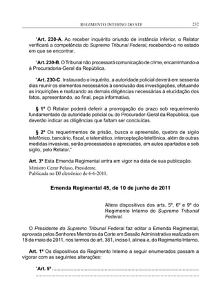 REGIMENTO INTERNO DO STF____________________________________________________________232
“Art. 230-A. Ao receber inquérito oriundo de instância inferior, o Relator
verificará a competência do Supremo Tribunal Federal, recebendo-o no estado
em que se encontrar.
“Art.230-B.OTribunalnãoprocessarácomunicaçãodecrime,encaminhando-a
à Procuradoria-Geral da República.
“Art. 230-C. Instaurado o inquérito, a autoridade policial deverá em sessenta
dias reunir os elementos necessários à conclusão das investigações, efetuando
as inquirições e realizando as demais diligências necessárias à elucidação dos
fatos, apresentando, ao final, peça informativa.
§ 1º O Relator poderá deferir a prorrogação do prazo sob requerimento
fundamentado da autoridade policial ou do Procurador-Geral da República, que
deverão indicar as diligências que faltam ser concluídas.
§ 2º Os requerimentos de prisão, busca e apreensão, quebra de sigilo
telefônico, bancário, fiscal, e telemático, interceptação telefônica, além de outras
medidas invasivas, serão processados e apreciados, em autos apartados e sob
sigilo, pelo Relator.”
Art. 3º Esta Emenda Regimental entra em vigor na data de sua publicação.
Ministro Cezar Peluso, Presidente.
Publicada no DJ eletrônico de 6-6-2011.
Emenda Regimental 45, de 10 de junho de 2011
Altera dispositivos dos arts. 5º, 6º e 9º do
Regimento Interno do Supremo Tribunal
Federal.
O Presidente do Supremo Tribunal Federal faz editar a Emenda Regimental,
aprovada pelos Senhores Membros da Corte em SessãoAdministrativa realizada em
18 de maio de 2011, nos termos do art. 361, inciso I, alínea a, do Regimento Interno.
Art. 1º Os dispositivos do Regimento Interno a seguir enumerados passam a
vigorar com as seguintes alterações:
“Art. 5º .............................................................................................................
............................................................................................................................
 