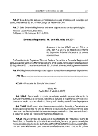 REGIMENTO INTERNO DO STF____________________________________________________________234
Art. 2º Esta Emenda aplica-se imediatamente aos processos já incluídos em
pauta, nos termos do art. 87 do Código de Processo Civil.
Art. 3º Esta Emenda Regimental entra em vigor na data de sua publicação.
Ministro Cezar Peluso, Presidente.
Publicada no DJ eletrônico de 15-6-2011.
Emenda Regimental 46, de 6 de julho de 2011
Acresce o inciso XXVIII ao art. 55 e os
arts. 354-A a 354-G ao Regimento Interno
do Supremo Tribunal Federal e dá outras
providências.
O Presidente do Supremo Tribunal Federal faz editar a Emenda Regimental,
aprovada pelos Senhores Membros da Corte em SessãoAdministrativa realizada em
22 de junho de 2011, nos termos do art. 361, inciso I, alínea a, do Regimento Interno.
Art. 1º O Regimento Interno passa a vigorar acrescido dos seguintes dispositivos:
“Art. 55. .............................................................................................................
............................................................................................................................
XXVIII – Proposta de Súmula Vinculante.”
“Título XIII
DA SÚMULA VINCULANTE
Art. 354-A. Recebendo proposta de edição, revisão ou cancelamento de
súmula vinculante, a Secretaria Judiciária a autuará e registrará ao Presidente,
para apreciação, no prazo de cinco dias, quanto à adequação formal da proposta.
Art. 354-B. Verificado o atendimento dos requisitos formais, a Secretaria Ju-
diciária publicará edital no sítio do Tribunal e no Diário da Justiça Eletrônico, para
ciência e manifestação de interessados no prazo de cinco dias, encaminhando
a seguir os autos ao Procurador-Geral da República.
Art. 354-C. Devolvidos os autos com a manifestação do Procurador-Geral da
República, o Presidente submeterá as manifestações e a proposta de edição,
revisão ou cancelamento de súmula aos Ministros da Comissão de Jurisprudên-
cia, em meio eletrônico, para que se manifestem no prazo comum de quinze
 