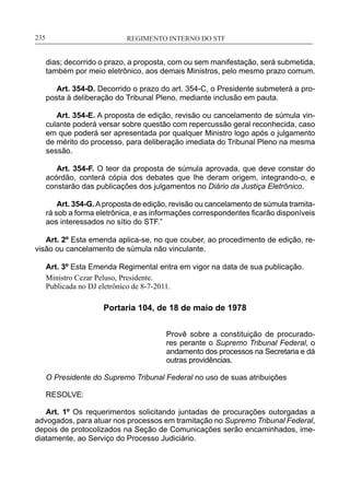 REGIMENTO INTERNO DO STF____________________________________________________________235
dias; decorrido o prazo, a proposta, com ou sem manifestação, será submetida,
também por meio eletrônico, aos demais Ministros, pelo mesmo prazo comum.
Art. 354-D. Decorrido o prazo do art. 354-C, o Presidente submeterá a pro-
posta à deliberação do Tribunal Pleno, mediante inclusão em pauta.
Art. 354-E. A proposta de edição, revisão ou cancelamento de súmula vin-
culante poderá versar sobre questão com repercussão geral reconhecida, caso
em que poderá ser apresentada por qualquer Ministro logo após o julgamento
de mérito do processo, para deliberação imediata do Tribunal Pleno na mesma
sessão.
Art. 354-F. O teor da proposta de súmula aprovada, que deve constar do
acórdão, conterá cópia dos debates que lhe deram origem, integrando-o, e
constarão das publicações dos julgamentos no Diário da Justiça Eletrônico.
Art. 354-G.Aproposta de edição, revisão ou cancelamento de súmula tramita-
rá sob a forma eletrônica, e as informações correspondentes ficarão disponíveis
aos interessados no sítio do STF.”
Art. 2º Esta emenda aplica-se, no que couber, ao procedimento de edição, re-
visão ou cancelamento de súmula não vinculante.
Art. 3º Esta Emenda Regimental entra em vigor na data de sua publicação.
Ministro Cezar Peluso, Presidente.
Publicada no DJ eletrônico de 8-7-2011.
Portaria 104, de 18 de maio de 1978
Provê sobre a constituição de procurado-
res perante o Supremo Tribunal Federal, o
andamento dos processos na Secretaria e dá
outras providências.
O Presidente do Supremo Tribunal Federal no uso de suas atribuições
RESOLVE:
Art. 1º Os requerimentos solicitando juntadas de procurações outorgadas a
advogados, para atuar nos processos em tramitação no Supremo Tribunal Federal,
depois de protocolizados na Seção de Comunicações serão encaminhados, ime-
diatamente, ao Serviço do Processo Judiciário.
 
