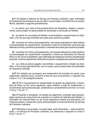 REGIMENTO INTERNO DO STF____________________________________________________________236
§ 1º As Seções e Setores do Serviço do Processo Judiciário, após verificação
do andamento do processo a que se referir a procuração, no âmbito de sua compe-
tência, adotarão o seguinte procedimento:
I – se estiver com vista à Procuradoria-Geral da República, reterão o requeri-
mento, para juntada na oportunidade de devolução e conclusão ao Relator;
II – se estiver na conclusão do Relator, encaminharão o requerimento ao Gabi-
nete, a fim de que seja anexado aos autos para oportuna juntada;
III – se estiver em mesa, para julgamento, com pauta publicada em data anterior
à protocolização do requerimento, remeterão o mesmo ao Gabinete, para que seja
alterada a minuta, porventura já extraída, e anexada aos autos para oportuna juntada;
IV – se estiver em mesa, para julgamento, com pauta publicada em data posterior
à protocolização do requerimento, remeterão o mesmo ao Secretário do Tribunal
Pleno ou da Turma competente, para retificação da respectiva minuta e republicação
da pauta, na forma regimental, restituindo os autos e a petição para oportuna juntada;
V – se o feito já estiver julgado, transmitirão o requerimento à Seção de Acór-
dãos, a fim de que seja devolvido, com os autos, para juntada antes da publicação
do respectivo acórdão.
§ 2º Em relação aos processos que independem de inclusão em pauta, para
julgamento, observar-se-á, conforme a fase em que se encontrem, o disposto nos
incisos I, II e V do parágrafo anterior.
Art. 2º Se o requerimento for apresentado na sessão de julgamento, o Secre-
tário do Pleno ou da Turma respectiva, após certificar a data do recebimento, o
encaminhará para protocolização, adotando-se o procedimento previsto no inciso
V do § 1º do art. 1º.
Art. 3º Quando o advogado, na sessão de julgamento, protestar pela apresen-
tação oportuna do instrumento de mandato e a medida for deferida pelo Relator, o
Secretário do Tribunal Pleno ou da Turma respectiva colherá sua assinatura, em
impresso próprio, remetendo-o para protocolização e encaminhamento ao Serviço
do Processo Judiciário.
§ 1º Oferecida a procuração, no prazo legal, será transmitida — após protocoli-
zada — ao Serviço do Processo Judiciário, que observará o disposto no inciso V
do § 1º do art. 1º.
 