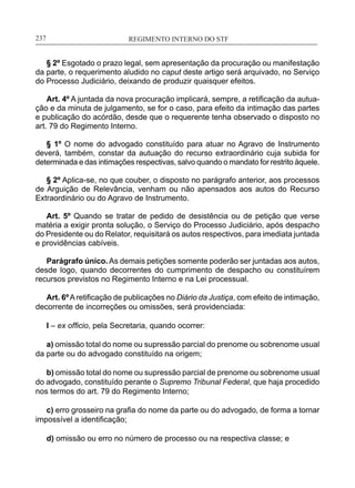 REGIMENTO INTERNO DO STF____________________________________________________________237
§ 2º Esgotado o prazo legal, sem apresentação da procuração ou manifestação
da parte, o requerimento aludido no caput deste artigo será arquivado, no Serviço
do Processo Judiciário, deixando de produzir quaisquer efeitos.
Art. 4º A juntada da nova procuração implicará, sempre, a retificação da autua-
ção e da minuta de julgamento, se for o caso, para efeito da intimação das partes
e publicação do acórdão, desde que o requerente tenha observado o disposto no
art. 79 do Regimento Interno.
§ 1º O nome do advogado constituído para atuar no Agravo de Instrumento
deverá, também, constar da autuação do recurso extraordinário cuja subida for
determinada e das intimações respectivas, salvo quando o mandato for restrito àquele.
§ 2º Aplica-se, no que couber, o disposto no parágrafo anterior, aos processos
de Arguição de Relevância, venham ou não apensados aos autos do Recurso
Extraordinário ou do Agravo de Instrumento.
Art. 5º Quando se tratar de pedido de desistência ou de petição que verse
matéria a exigir pronta solução, o Serviço do Processo Judiciário, após despacho
do Presidente ou do Relator, requisitará os autos respectivos, para imediata juntada
e providências cabíveis.
Parágrafo único. As demais petições somente poderão ser juntadas aos autos,
desde logo, quando decorrentes do cumprimento de despacho ou constituírem
recursos previstos no Regimento Interno e na Lei processual.
Art. 6ºAretificação de publicações no Diário da Justiça, com efeito de intimação,
decorrente de incorreções ou omissões, será providenciada:
I – ex officio, pela Secretaria, quando ocorrer:
a) omissão total do nome ou supressão parcial do prenome ou sobrenome usual
da parte ou do advogado constituído na origem;
b) omissão total do nome ou supressão parcial de prenome ou sobrenome usual
do advogado, constituído perante o Supremo Tribunal Federal, que haja procedido
nos termos do art. 79 do Regimento Interno;
c) erro grosseiro na grafia do nome da parte ou do advogado, de forma a tornar
impossível a identificação;
d) omissão ou erro no número de processo ou na respectiva classe; e
 